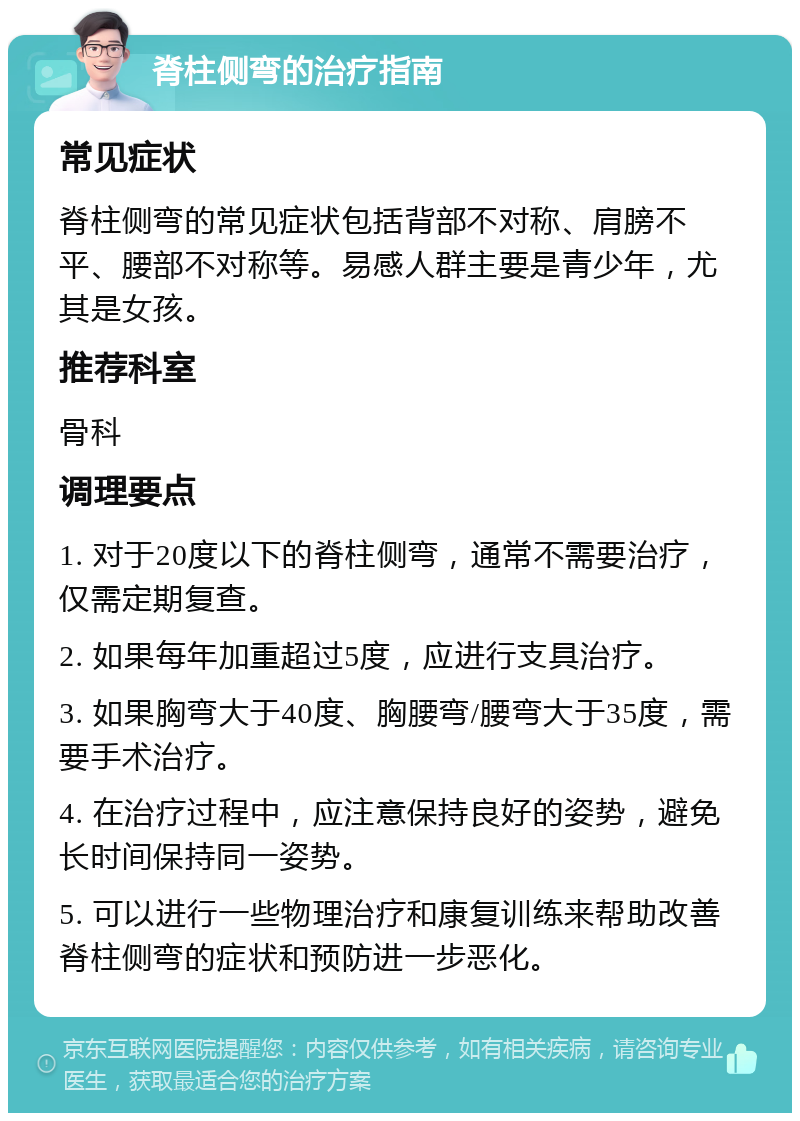 脊柱侧弯的治疗指南 常见症状 脊柱侧弯的常见症状包括背部不对称、肩膀不平、腰部不对称等。易感人群主要是青少年，尤其是女孩。 推荐科室 骨科 调理要点 1. 对于20度以下的脊柱侧弯，通常不需要治疗，仅需定期复查。 2. 如果每年加重超过5度，应进行支具治疗。 3. 如果胸弯大于40度、胸腰弯/腰弯大于35度，需要手术治疗。 4. 在治疗过程中，应注意保持良好的姿势，避免长时间保持同一姿势。 5. 可以进行一些物理治疗和康复训练来帮助改善脊柱侧弯的症状和预防进一步恶化。