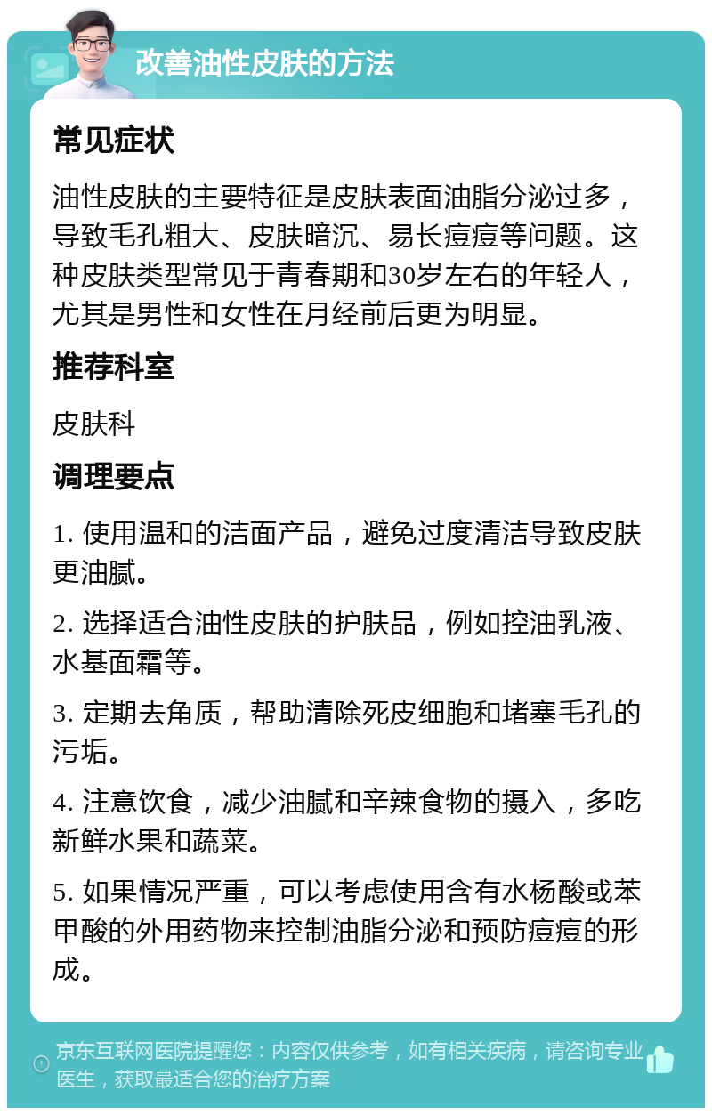 改善油性皮肤的方法 常见症状 油性皮肤的主要特征是皮肤表面油脂分泌过多，导致毛孔粗大、皮肤暗沉、易长痘痘等问题。这种皮肤类型常见于青春期和30岁左右的年轻人，尤其是男性和女性在月经前后更为明显。 推荐科室 皮肤科 调理要点 1. 使用温和的洁面产品，避免过度清洁导致皮肤更油腻。 2. 选择适合油性皮肤的护肤品，例如控油乳液、水基面霜等。 3. 定期去角质，帮助清除死皮细胞和堵塞毛孔的污垢。 4. 注意饮食，减少油腻和辛辣食物的摄入，多吃新鲜水果和蔬菜。 5. 如果情况严重，可以考虑使用含有水杨酸或苯甲酸的外用药物来控制油脂分泌和预防痘痘的形成。