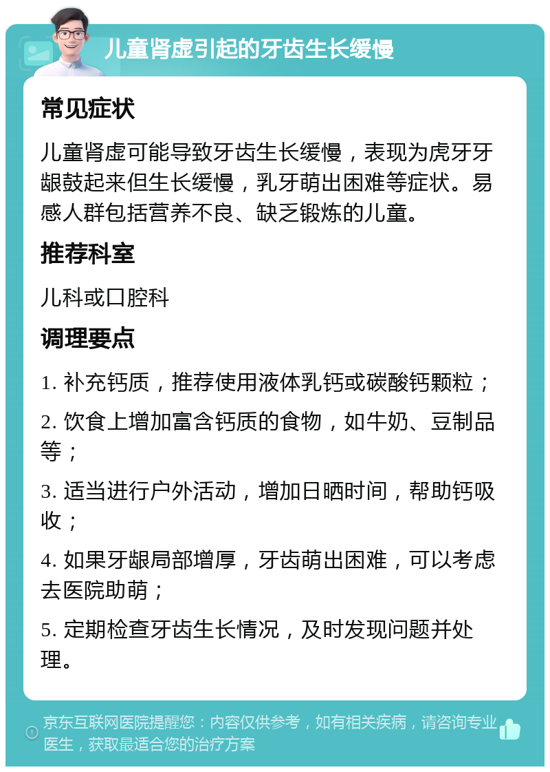 儿童肾虚引起的牙齿生长缓慢 常见症状 儿童肾虚可能导致牙齿生长缓慢，表现为虎牙牙龈鼓起来但生长缓慢，乳牙萌出困难等症状。易感人群包括营养不良、缺乏锻炼的儿童。 推荐科室 儿科或口腔科 调理要点 1. 补充钙质，推荐使用液体乳钙或碳酸钙颗粒； 2. 饮食上增加富含钙质的食物，如牛奶、豆制品等； 3. 适当进行户外活动，增加日晒时间，帮助钙吸收； 4. 如果牙龈局部增厚，牙齿萌出困难，可以考虑去医院助萌； 5. 定期检查牙齿生长情况，及时发现问题并处理。