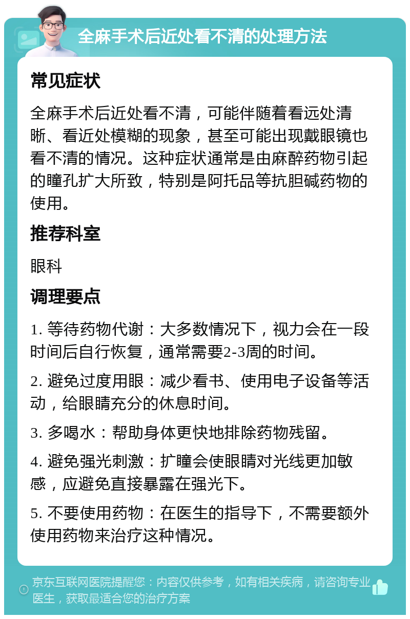 全麻手术后近处看不清的处理方法 常见症状 全麻手术后近处看不清，可能伴随着看远处清晰、看近处模糊的现象，甚至可能出现戴眼镜也看不清的情况。这种症状通常是由麻醉药物引起的瞳孔扩大所致，特别是阿托品等抗胆碱药物的使用。 推荐科室 眼科 调理要点 1. 等待药物代谢：大多数情况下，视力会在一段时间后自行恢复，通常需要2-3周的时间。 2. 避免过度用眼：减少看书、使用电子设备等活动，给眼睛充分的休息时间。 3. 多喝水：帮助身体更快地排除药物残留。 4. 避免强光刺激：扩瞳会使眼睛对光线更加敏感，应避免直接暴露在强光下。 5. 不要使用药物：在医生的指导下，不需要额外使用药物来治疗这种情况。