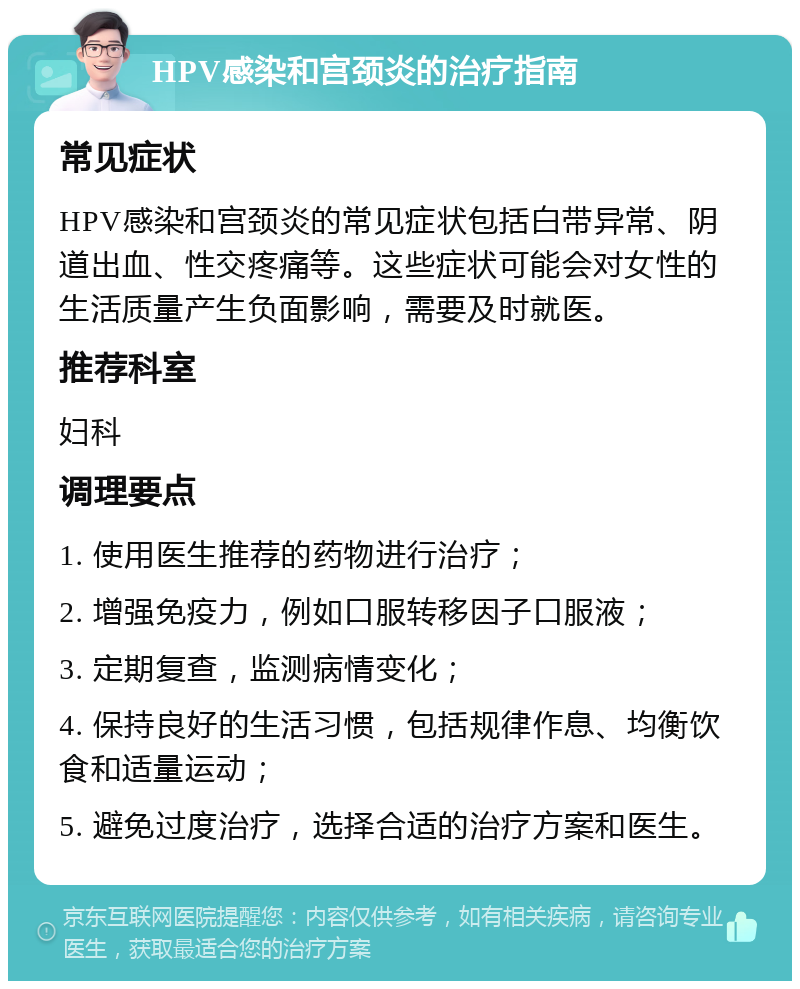 HPV感染和宫颈炎的治疗指南 常见症状 HPV感染和宫颈炎的常见症状包括白带异常、阴道出血、性交疼痛等。这些症状可能会对女性的生活质量产生负面影响，需要及时就医。 推荐科室 妇科 调理要点 1. 使用医生推荐的药物进行治疗； 2. 增强免疫力，例如口服转移因子口服液； 3. 定期复查，监测病情变化； 4. 保持良好的生活习惯，包括规律作息、均衡饮食和适量运动； 5. 避免过度治疗，选择合适的治疗方案和医生。