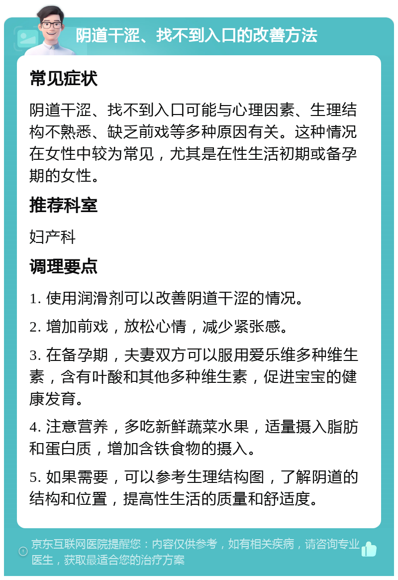 阴道干涩、找不到入口的改善方法 常见症状 阴道干涩、找不到入口可能与心理因素、生理结构不熟悉、缺乏前戏等多种原因有关。这种情况在女性中较为常见，尤其是在性生活初期或备孕期的女性。 推荐科室 妇产科 调理要点 1. 使用润滑剂可以改善阴道干涩的情况。 2. 增加前戏，放松心情，减少紧张感。 3. 在备孕期，夫妻双方可以服用爱乐维多种维生素，含有叶酸和其他多种维生素，促进宝宝的健康发育。 4. 注意营养，多吃新鲜蔬菜水果，适量摄入脂肪和蛋白质，增加含铁食物的摄入。 5. 如果需要，可以参考生理结构图，了解阴道的结构和位置，提高性生活的质量和舒适度。