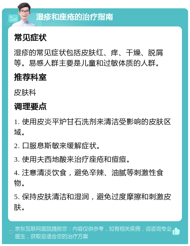 湿疹和座疮的治疗指南 常见症状 湿疹的常见症状包括皮肤红、痒、干燥、脱屑等。易感人群主要是儿童和过敏体质的人群。 推荐科室 皮肤科 调理要点 1. 使用皮炎平炉甘石洗剂来清洁受影响的皮肤区域。 2. 口服息斯敏来缓解症状。 3. 使用夫西地酸来治疗座疮和痘痘。 4. 注意清淡饮食，避免辛辣、油腻等刺激性食物。 5. 保持皮肤清洁和湿润，避免过度摩擦和刺激皮肤。