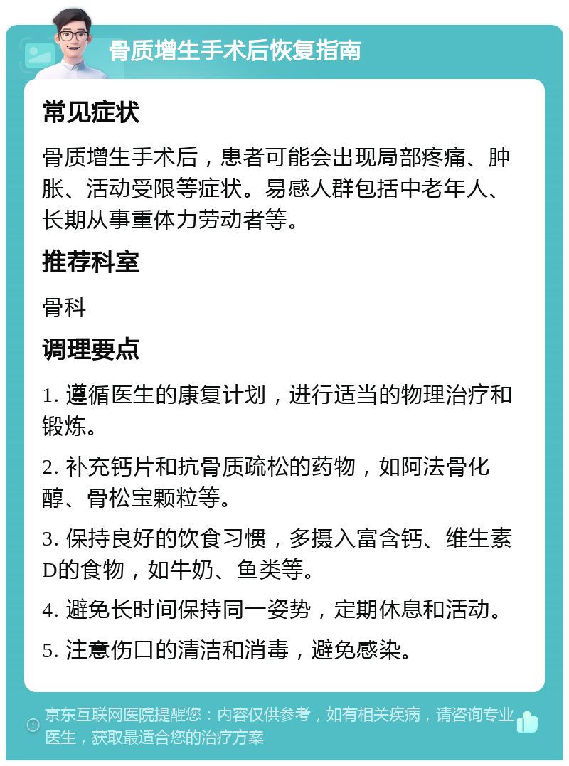 骨质增生手术后恢复指南 常见症状 骨质增生手术后，患者可能会出现局部疼痛、肿胀、活动受限等症状。易感人群包括中老年人、长期从事重体力劳动者等。 推荐科室 骨科 调理要点 1. 遵循医生的康复计划，进行适当的物理治疗和锻炼。 2. 补充钙片和抗骨质疏松的药物，如阿法骨化醇、骨松宝颗粒等。 3. 保持良好的饮食习惯，多摄入富含钙、维生素D的食物，如牛奶、鱼类等。 4. 避免长时间保持同一姿势，定期休息和活动。 5. 注意伤口的清洁和消毒，避免感染。