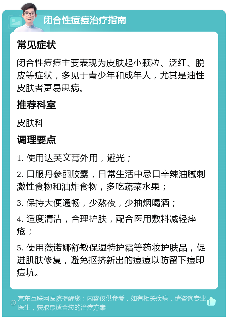 闭合性痘痘治疗指南 常见症状 闭合性痘痘主要表现为皮肤起小颗粒、泛红、脱皮等症状，多见于青少年和成年人，尤其是油性皮肤者更易患病。 推荐科室 皮肤科 调理要点 1. 使用达芙文膏外用，避光； 2. 口服丹参酮胶囊，日常生活中忌口辛辣油腻刺激性食物和油炸食物，多吃蔬菜水果； 3. 保持大便通畅，少熬夜，少抽烟喝酒； 4. 适度清洁，合理护肤，配合医用敷料减轻痤疮； 5. 使用薇诺娜舒敏保湿特护霜等药妆护肤品，促进肌肤修复，避免抠挤新出的痘痘以防留下痘印痘坑。