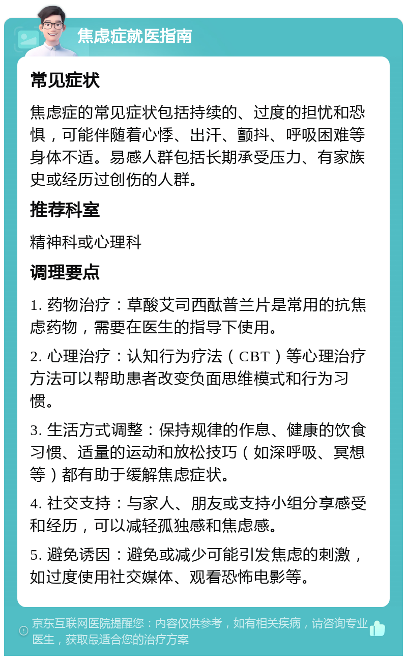 焦虑症就医指南 常见症状 焦虑症的常见症状包括持续的、过度的担忧和恐惧，可能伴随着心悸、出汗、颤抖、呼吸困难等身体不适。易感人群包括长期承受压力、有家族史或经历过创伤的人群。 推荐科室 精神科或心理科 调理要点 1. 药物治疗：草酸艾司西酞普兰片是常用的抗焦虑药物，需要在医生的指导下使用。 2. 心理治疗：认知行为疗法（CBT）等心理治疗方法可以帮助患者改变负面思维模式和行为习惯。 3. 生活方式调整：保持规律的作息、健康的饮食习惯、适量的运动和放松技巧（如深呼吸、冥想等）都有助于缓解焦虑症状。 4. 社交支持：与家人、朋友或支持小组分享感受和经历，可以减轻孤独感和焦虑感。 5. 避免诱因：避免或减少可能引发焦虑的刺激，如过度使用社交媒体、观看恐怖电影等。