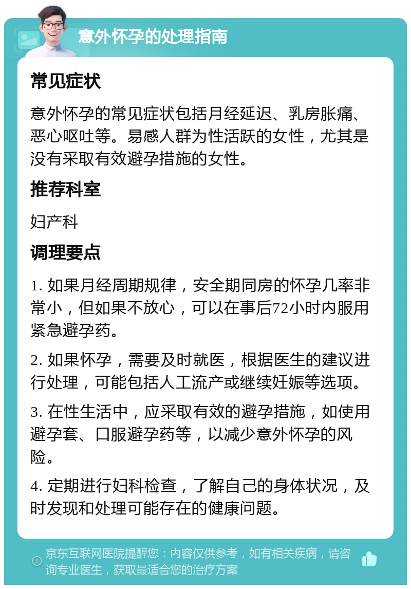 意外怀孕的处理指南 常见症状 意外怀孕的常见症状包括月经延迟、乳房胀痛、恶心呕吐等。易感人群为性活跃的女性，尤其是没有采取有效避孕措施的女性。 推荐科室 妇产科 调理要点 1. 如果月经周期规律，安全期同房的怀孕几率非常小，但如果不放心，可以在事后72小时内服用紧急避孕药。 2. 如果怀孕，需要及时就医，根据医生的建议进行处理，可能包括人工流产或继续妊娠等选项。 3. 在性生活中，应采取有效的避孕措施，如使用避孕套、口服避孕药等，以减少意外怀孕的风险。 4. 定期进行妇科检查，了解自己的身体状况，及时发现和处理可能存在的健康问题。