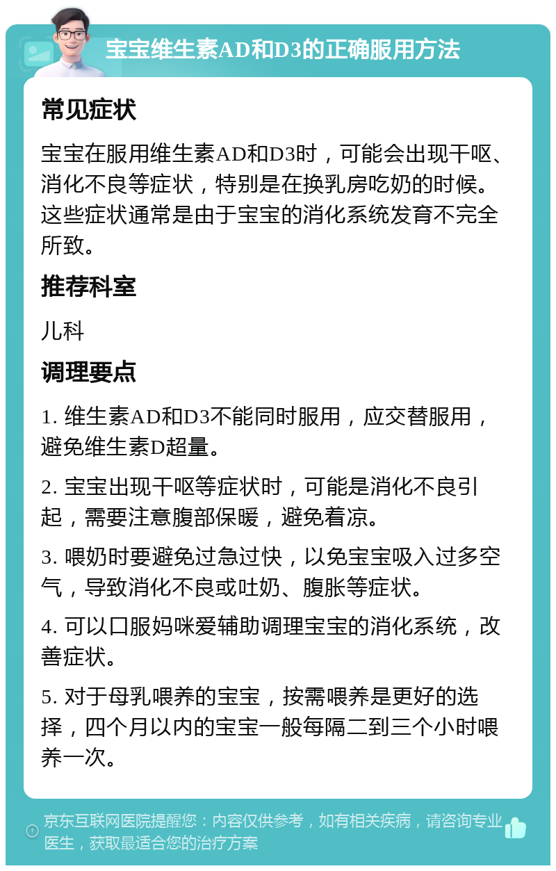 宝宝维生素AD和D3的正确服用方法 常见症状 宝宝在服用维生素AD和D3时，可能会出现干呕、消化不良等症状，特别是在换乳房吃奶的时候。这些症状通常是由于宝宝的消化系统发育不完全所致。 推荐科室 儿科 调理要点 1. 维生素AD和D3不能同时服用，应交替服用，避免维生素D超量。 2. 宝宝出现干呕等症状时，可能是消化不良引起，需要注意腹部保暖，避免着凉。 3. 喂奶时要避免过急过快，以免宝宝吸入过多空气，导致消化不良或吐奶、腹胀等症状。 4. 可以口服妈咪爱辅助调理宝宝的消化系统，改善症状。 5. 对于母乳喂养的宝宝，按需喂养是更好的选择，四个月以内的宝宝一般每隔二到三个小时喂养一次。