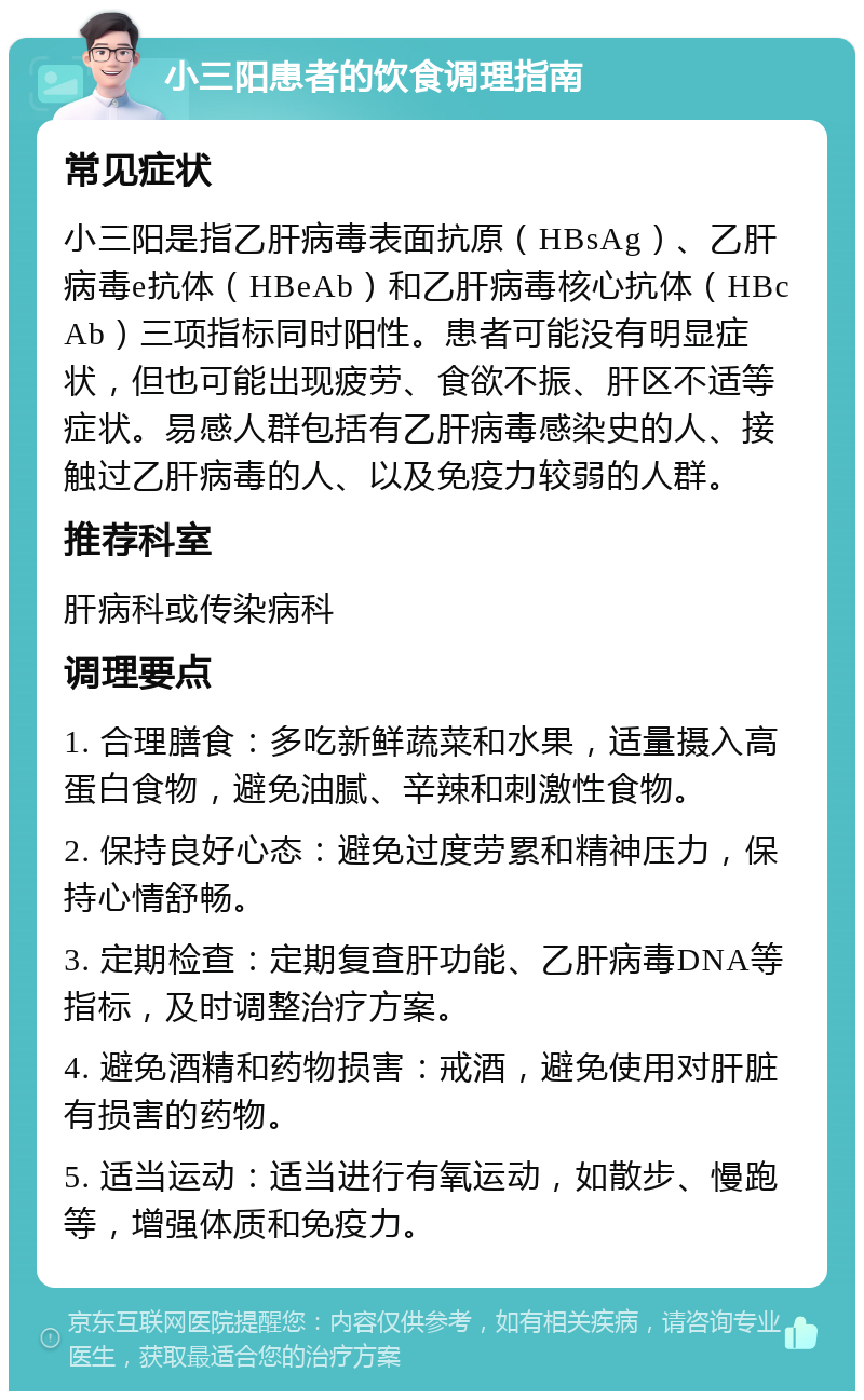 小三阳患者的饮食调理指南 常见症状 小三阳是指乙肝病毒表面抗原（HBsAg）、乙肝病毒e抗体（HBeAb）和乙肝病毒核心抗体（HBcAb）三项指标同时阳性。患者可能没有明显症状，但也可能出现疲劳、食欲不振、肝区不适等症状。易感人群包括有乙肝病毒感染史的人、接触过乙肝病毒的人、以及免疫力较弱的人群。 推荐科室 肝病科或传染病科 调理要点 1. 合理膳食：多吃新鲜蔬菜和水果，适量摄入高蛋白食物，避免油腻、辛辣和刺激性食物。 2. 保持良好心态：避免过度劳累和精神压力，保持心情舒畅。 3. 定期检查：定期复查肝功能、乙肝病毒DNA等指标，及时调整治疗方案。 4. 避免酒精和药物损害：戒酒，避免使用对肝脏有损害的药物。 5. 适当运动：适当进行有氧运动，如散步、慢跑等，增强体质和免疫力。