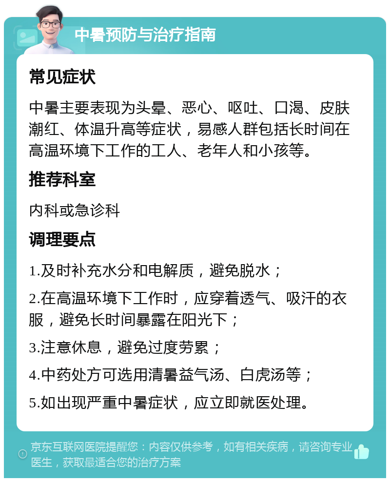 中暑预防与治疗指南 常见症状 中暑主要表现为头晕、恶心、呕吐、口渴、皮肤潮红、体温升高等症状，易感人群包括长时间在高温环境下工作的工人、老年人和小孩等。 推荐科室 内科或急诊科 调理要点 1.及时补充水分和电解质，避免脱水； 2.在高温环境下工作时，应穿着透气、吸汗的衣服，避免长时间暴露在阳光下； 3.注意休息，避免过度劳累； 4.中药处方可选用清暑益气汤、白虎汤等； 5.如出现严重中暑症状，应立即就医处理。