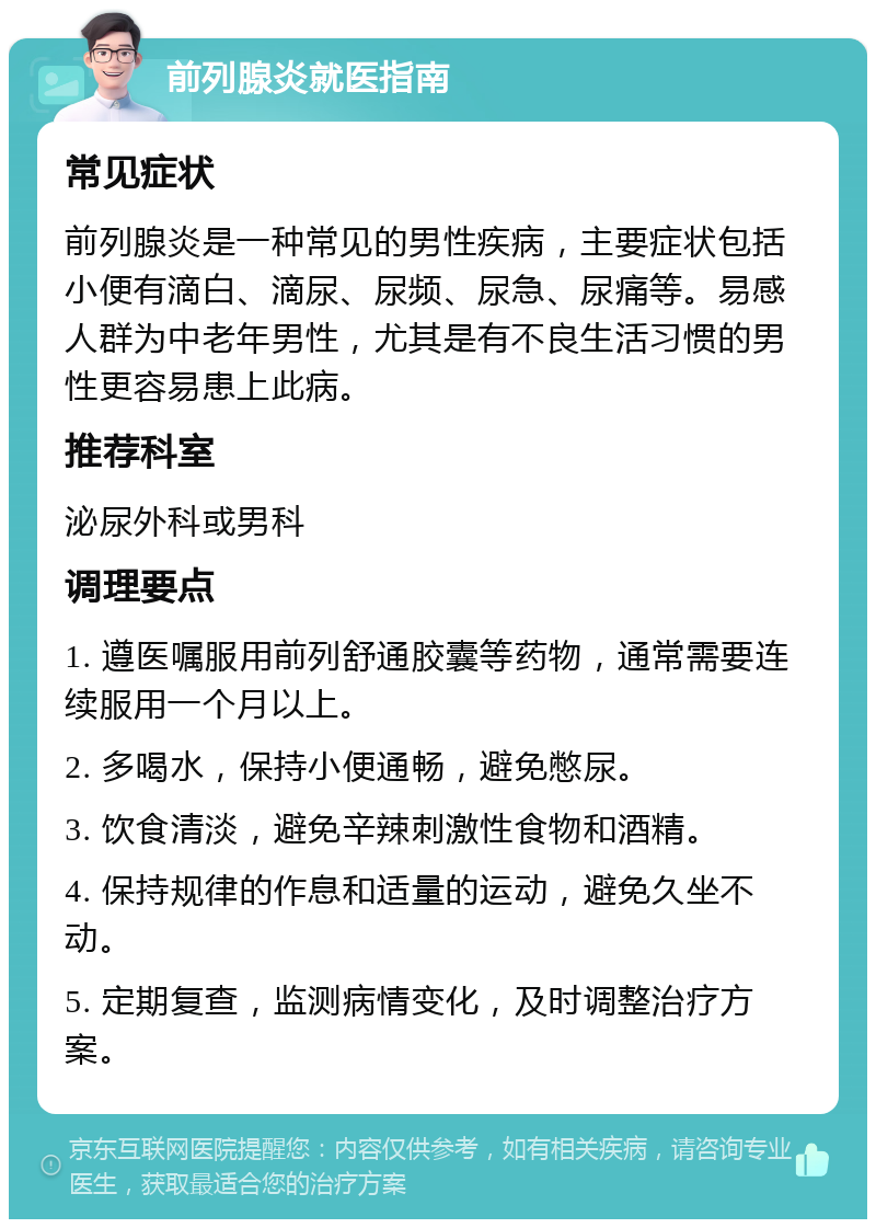 前列腺炎就医指南 常见症状 前列腺炎是一种常见的男性疾病，主要症状包括小便有滴白、滴尿、尿频、尿急、尿痛等。易感人群为中老年男性，尤其是有不良生活习惯的男性更容易患上此病。 推荐科室 泌尿外科或男科 调理要点 1. 遵医嘱服用前列舒通胶囊等药物，通常需要连续服用一个月以上。 2. 多喝水，保持小便通畅，避免憋尿。 3. 饮食清淡，避免辛辣刺激性食物和酒精。 4. 保持规律的作息和适量的运动，避免久坐不动。 5. 定期复查，监测病情变化，及时调整治疗方案。