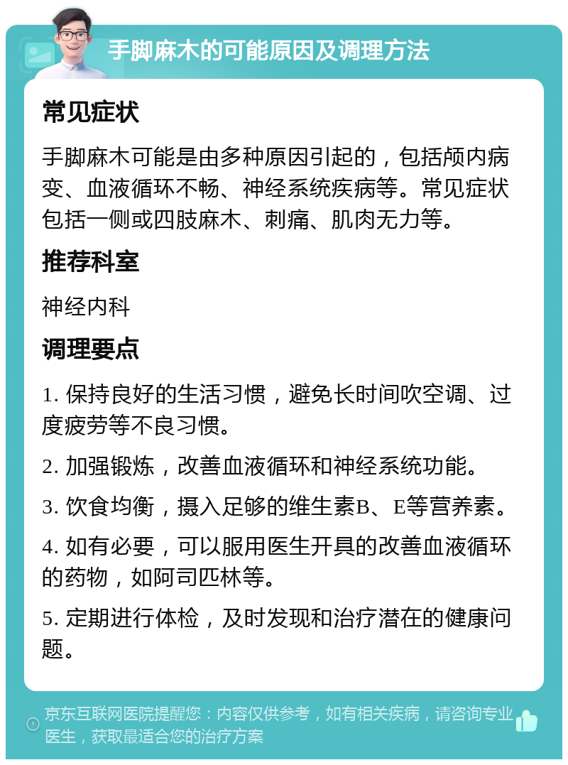 手脚麻木的可能原因及调理方法 常见症状 手脚麻木可能是由多种原因引起的，包括颅内病变、血液循环不畅、神经系统疾病等。常见症状包括一侧或四肢麻木、刺痛、肌肉无力等。 推荐科室 神经内科 调理要点 1. 保持良好的生活习惯，避免长时间吹空调、过度疲劳等不良习惯。 2. 加强锻炼，改善血液循环和神经系统功能。 3. 饮食均衡，摄入足够的维生素B、E等营养素。 4. 如有必要，可以服用医生开具的改善血液循环的药物，如阿司匹林等。 5. 定期进行体检，及时发现和治疗潜在的健康问题。