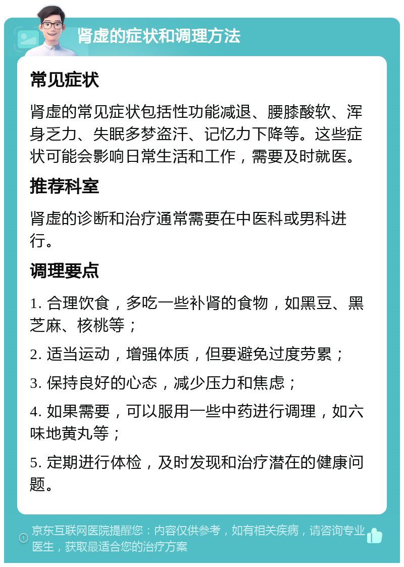 肾虚的症状和调理方法 常见症状 肾虚的常见症状包括性功能减退、腰膝酸软、浑身乏力、失眠多梦盗汗、记忆力下降等。这些症状可能会影响日常生活和工作，需要及时就医。 推荐科室 肾虚的诊断和治疗通常需要在中医科或男科进行。 调理要点 1. 合理饮食，多吃一些补肾的食物，如黑豆、黑芝麻、核桃等； 2. 适当运动，增强体质，但要避免过度劳累； 3. 保持良好的心态，减少压力和焦虑； 4. 如果需要，可以服用一些中药进行调理，如六味地黄丸等； 5. 定期进行体检，及时发现和治疗潜在的健康问题。