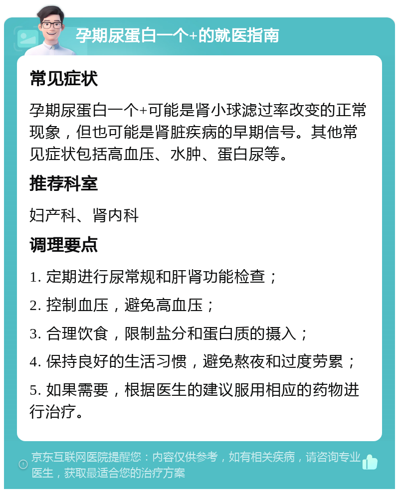 孕期尿蛋白一个+的就医指南 常见症状 孕期尿蛋白一个+可能是肾小球滤过率改变的正常现象，但也可能是肾脏疾病的早期信号。其他常见症状包括高血压、水肿、蛋白尿等。 推荐科室 妇产科、肾内科 调理要点 1. 定期进行尿常规和肝肾功能检查； 2. 控制血压，避免高血压； 3. 合理饮食，限制盐分和蛋白质的摄入； 4. 保持良好的生活习惯，避免熬夜和过度劳累； 5. 如果需要，根据医生的建议服用相应的药物进行治疗。