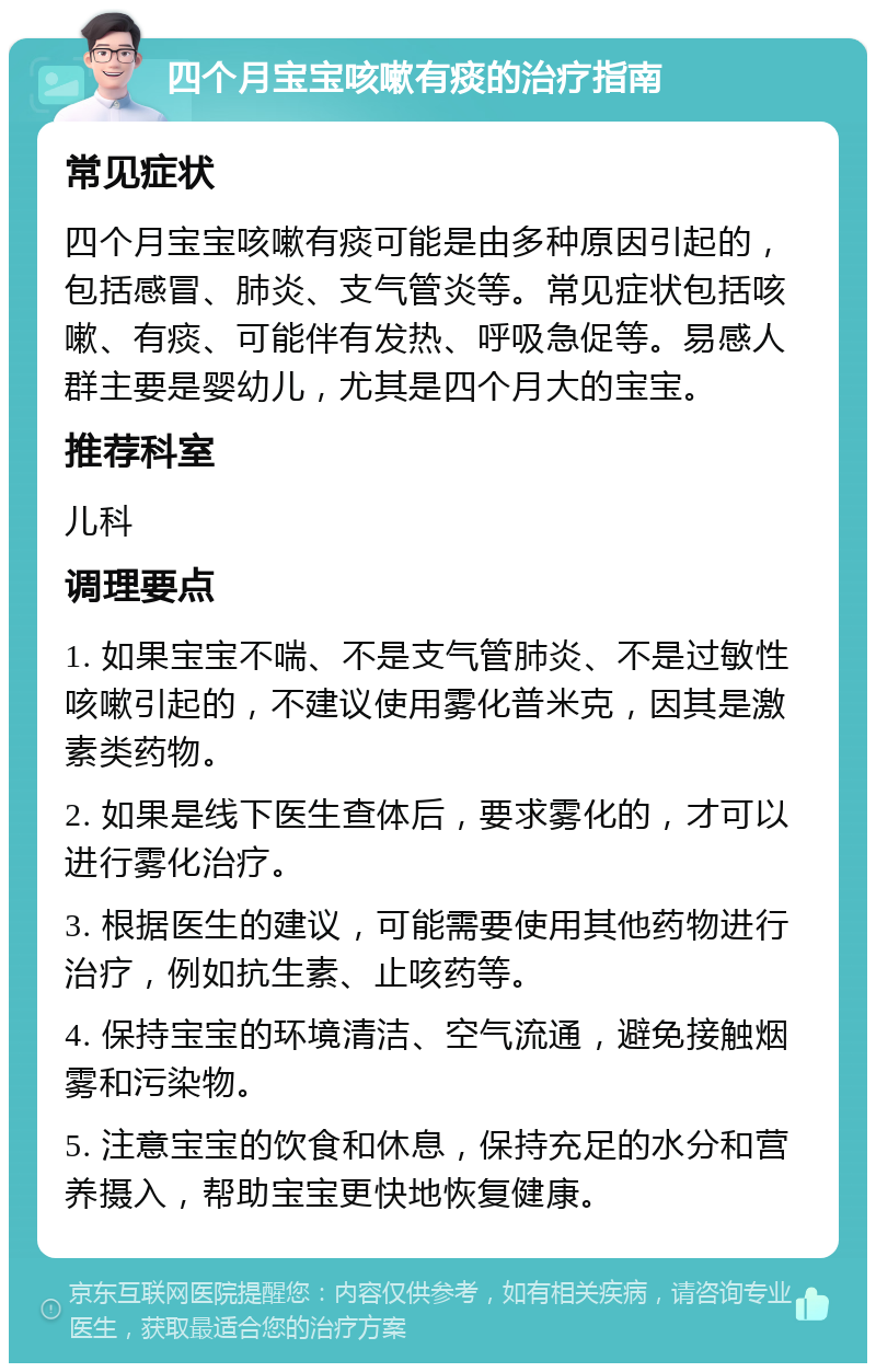 四个月宝宝咳嗽有痰的治疗指南 常见症状 四个月宝宝咳嗽有痰可能是由多种原因引起的，包括感冒、肺炎、支气管炎等。常见症状包括咳嗽、有痰、可能伴有发热、呼吸急促等。易感人群主要是婴幼儿，尤其是四个月大的宝宝。 推荐科室 儿科 调理要点 1. 如果宝宝不喘、不是支气管肺炎、不是过敏性咳嗽引起的，不建议使用雾化普米克，因其是激素类药物。 2. 如果是线下医生查体后，要求雾化的，才可以进行雾化治疗。 3. 根据医生的建议，可能需要使用其他药物进行治疗，例如抗生素、止咳药等。 4. 保持宝宝的环境清洁、空气流通，避免接触烟雾和污染物。 5. 注意宝宝的饮食和休息，保持充足的水分和营养摄入，帮助宝宝更快地恢复健康。