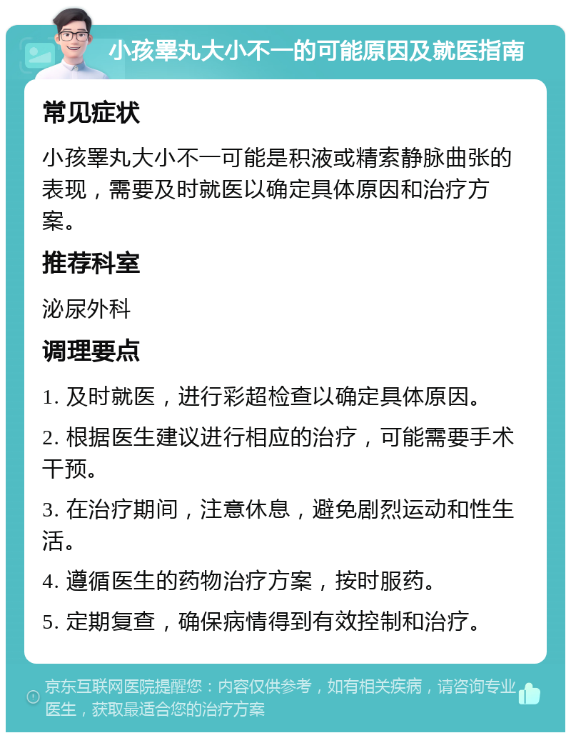 小孩睪丸大小不一的可能原因及就医指南 常见症状 小孩睪丸大小不一可能是积液或精索静脉曲张的表现，需要及时就医以确定具体原因和治疗方案。 推荐科室 泌尿外科 调理要点 1. 及时就医，进行彩超检查以确定具体原因。 2. 根据医生建议进行相应的治疗，可能需要手术干预。 3. 在治疗期间，注意休息，避免剧烈运动和性生活。 4. 遵循医生的药物治疗方案，按时服药。 5. 定期复查，确保病情得到有效控制和治疗。