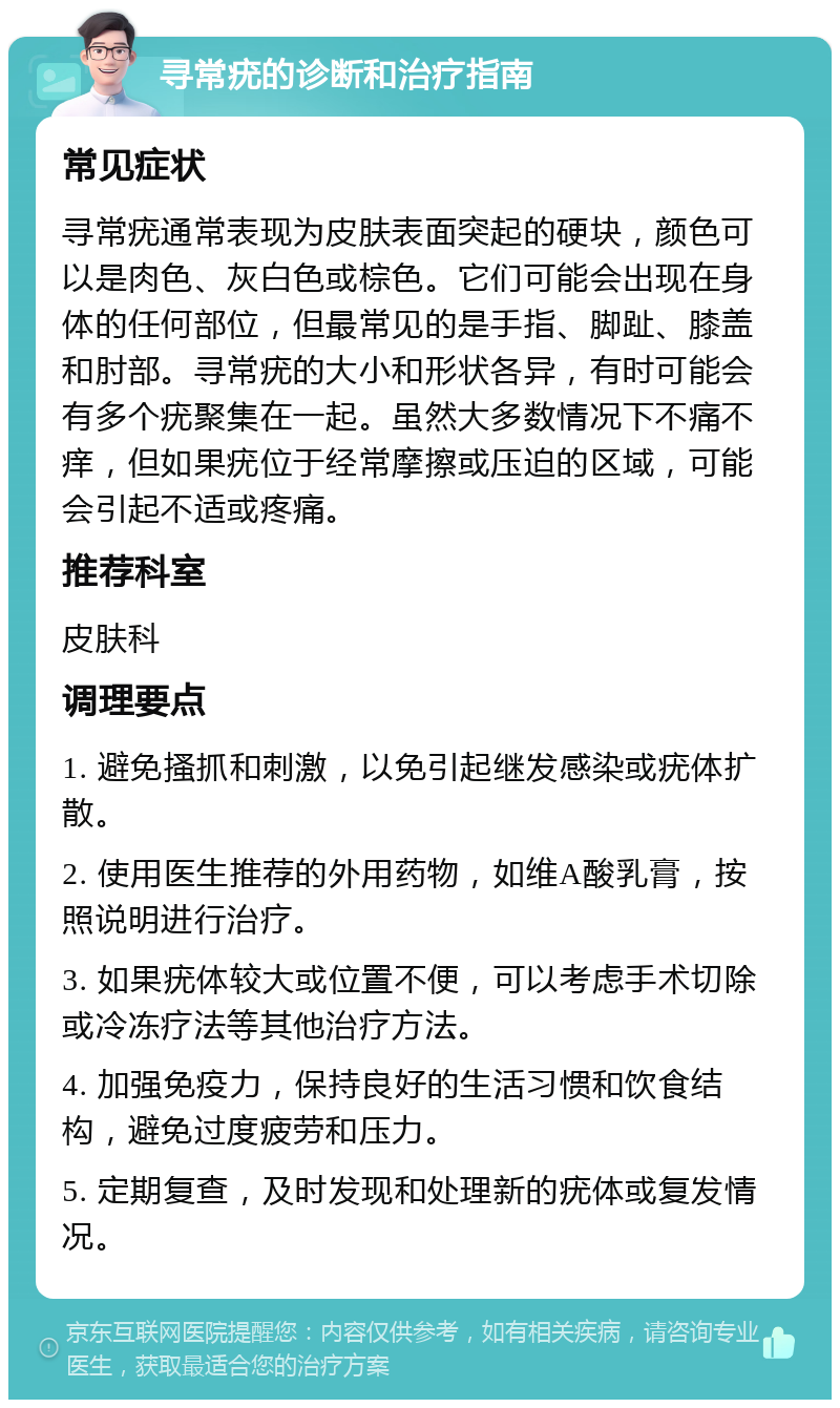 寻常疣的诊断和治疗指南 常见症状 寻常疣通常表现为皮肤表面突起的硬块，颜色可以是肉色、灰白色或棕色。它们可能会出现在身体的任何部位，但最常见的是手指、脚趾、膝盖和肘部。寻常疣的大小和形状各异，有时可能会有多个疣聚集在一起。虽然大多数情况下不痛不痒，但如果疣位于经常摩擦或压迫的区域，可能会引起不适或疼痛。 推荐科室 皮肤科 调理要点 1. 避免搔抓和刺激，以免引起继发感染或疣体扩散。 2. 使用医生推荐的外用药物，如维A酸乳膏，按照说明进行治疗。 3. 如果疣体较大或位置不便，可以考虑手术切除或冷冻疗法等其他治疗方法。 4. 加强免疫力，保持良好的生活习惯和饮食结构，避免过度疲劳和压力。 5. 定期复查，及时发现和处理新的疣体或复发情况。