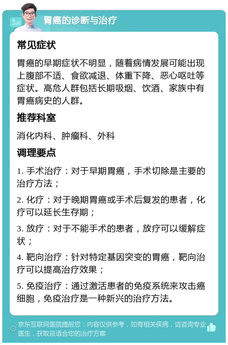 胃癌的诊断与治疗 常见症状 胃癌的早期症状不明显，随着病情发展可能出现上腹部不适、食欲减退、体重下降、恶心呕吐等症状。高危人群包括长期吸烟、饮酒、家族中有胃癌病史的人群。 推荐科室 消化内科、肿瘤科、外科 调理要点 1. 手术治疗：对于早期胃癌，手术切除是主要的治疗方法； 2. 化疗：对于晚期胃癌或手术后复发的患者，化疗可以延长生存期； 3. 放疗：对于不能手术的患者，放疗可以缓解症状； 4. 靶向治疗：针对特定基因突变的胃癌，靶向治疗可以提高治疗效果； 5. 免疫治疗：通过激活患者的免疫系统来攻击癌细胞，免疫治疗是一种新兴的治疗方法。