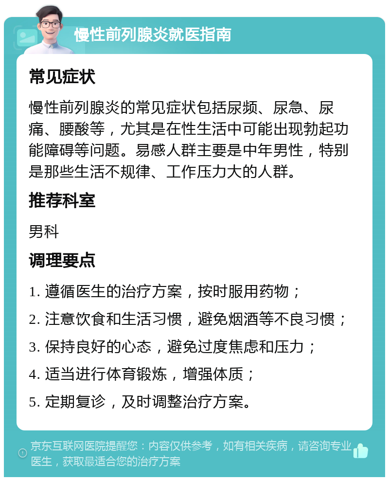 慢性前列腺炎就医指南 常见症状 慢性前列腺炎的常见症状包括尿频、尿急、尿痛、腰酸等，尤其是在性生活中可能出现勃起功能障碍等问题。易感人群主要是中年男性，特别是那些生活不规律、工作压力大的人群。 推荐科室 男科 调理要点 1. 遵循医生的治疗方案，按时服用药物； 2. 注意饮食和生活习惯，避免烟酒等不良习惯； 3. 保持良好的心态，避免过度焦虑和压力； 4. 适当进行体育锻炼，增强体质； 5. 定期复诊，及时调整治疗方案。