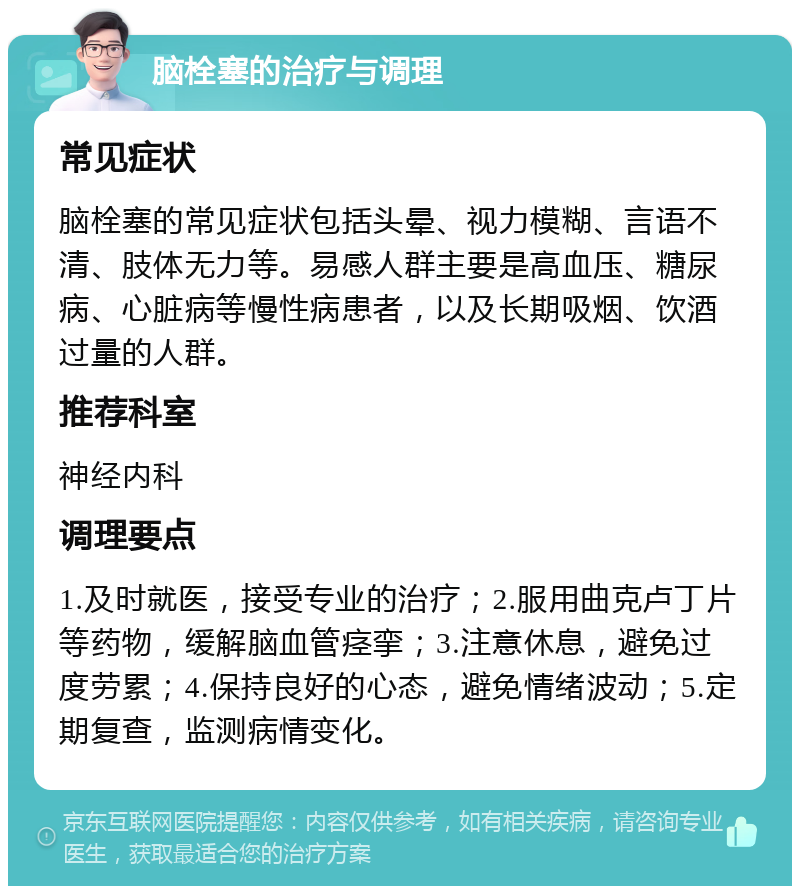 脑栓塞的治疗与调理 常见症状 脑栓塞的常见症状包括头晕、视力模糊、言语不清、肢体无力等。易感人群主要是高血压、糖尿病、心脏病等慢性病患者，以及长期吸烟、饮酒过量的人群。 推荐科室 神经内科 调理要点 1.及时就医，接受专业的治疗；2.服用曲克卢丁片等药物，缓解脑血管痉挛；3.注意休息，避免过度劳累；4.保持良好的心态，避免情绪波动；5.定期复查，监测病情变化。