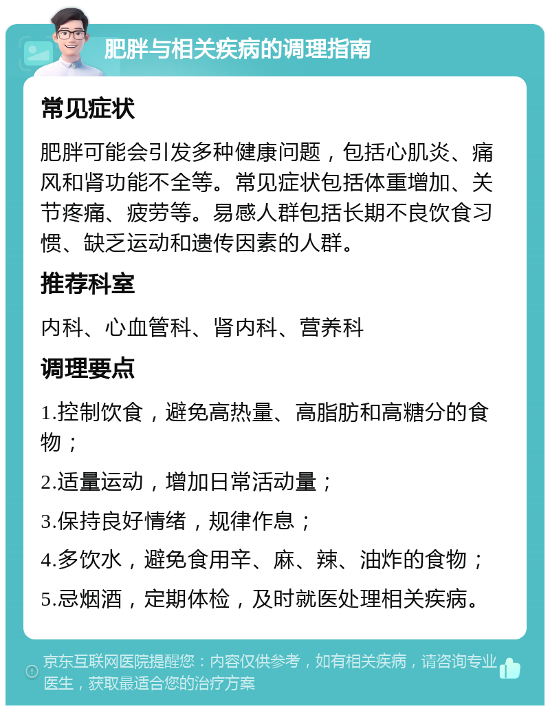 肥胖与相关疾病的调理指南 常见症状 肥胖可能会引发多种健康问题，包括心肌炎、痛风和肾功能不全等。常见症状包括体重增加、关节疼痛、疲劳等。易感人群包括长期不良饮食习惯、缺乏运动和遗传因素的人群。 推荐科室 内科、心血管科、肾内科、营养科 调理要点 1.控制饮食，避免高热量、高脂肪和高糖分的食物； 2.适量运动，增加日常活动量； 3.保持良好情绪，规律作息； 4.多饮水，避免食用辛、麻、辣、油炸的食物； 5.忌烟酒，定期体检，及时就医处理相关疾病。