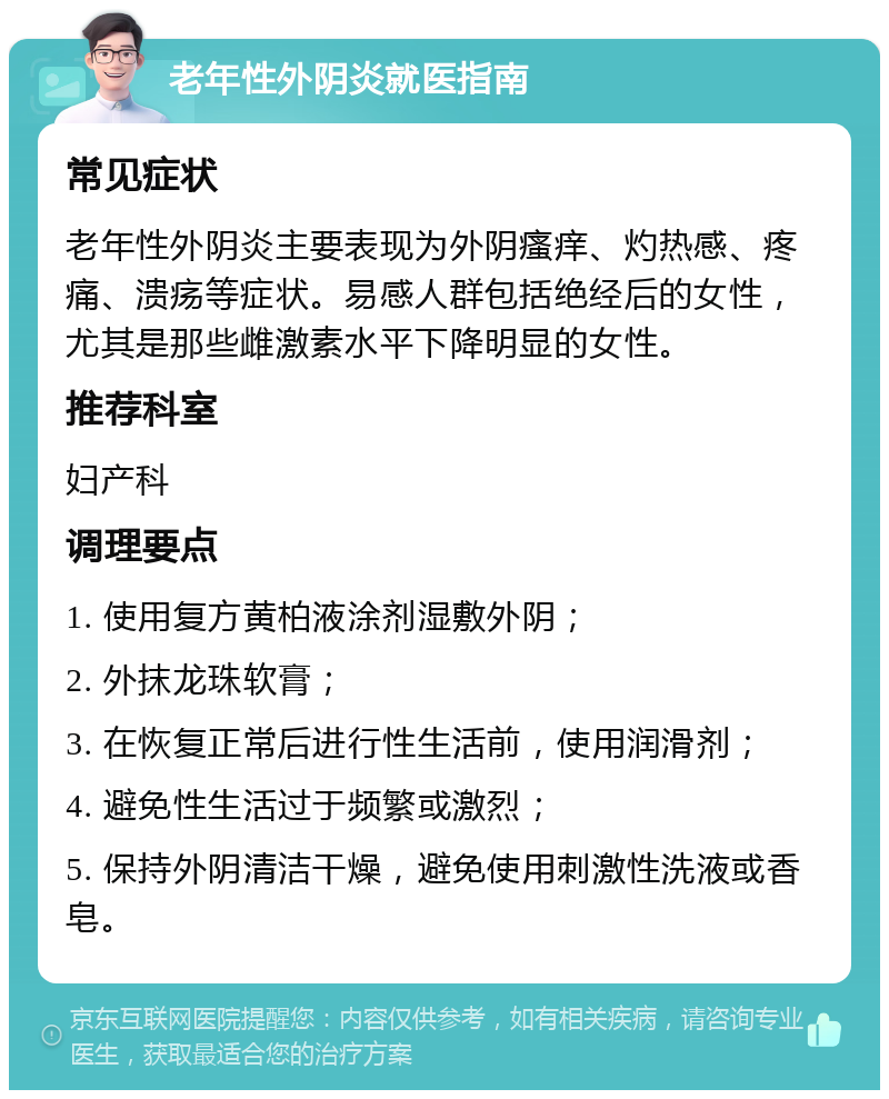 老年性外阴炎就医指南 常见症状 老年性外阴炎主要表现为外阴瘙痒、灼热感、疼痛、溃疡等症状。易感人群包括绝经后的女性，尤其是那些雌激素水平下降明显的女性。 推荐科室 妇产科 调理要点 1. 使用复方黄柏液涂剂湿敷外阴； 2. 外抹龙珠软膏； 3. 在恢复正常后进行性生活前，使用润滑剂； 4. 避免性生活过于频繁或激烈； 5. 保持外阴清洁干燥，避免使用刺激性洗液或香皂。