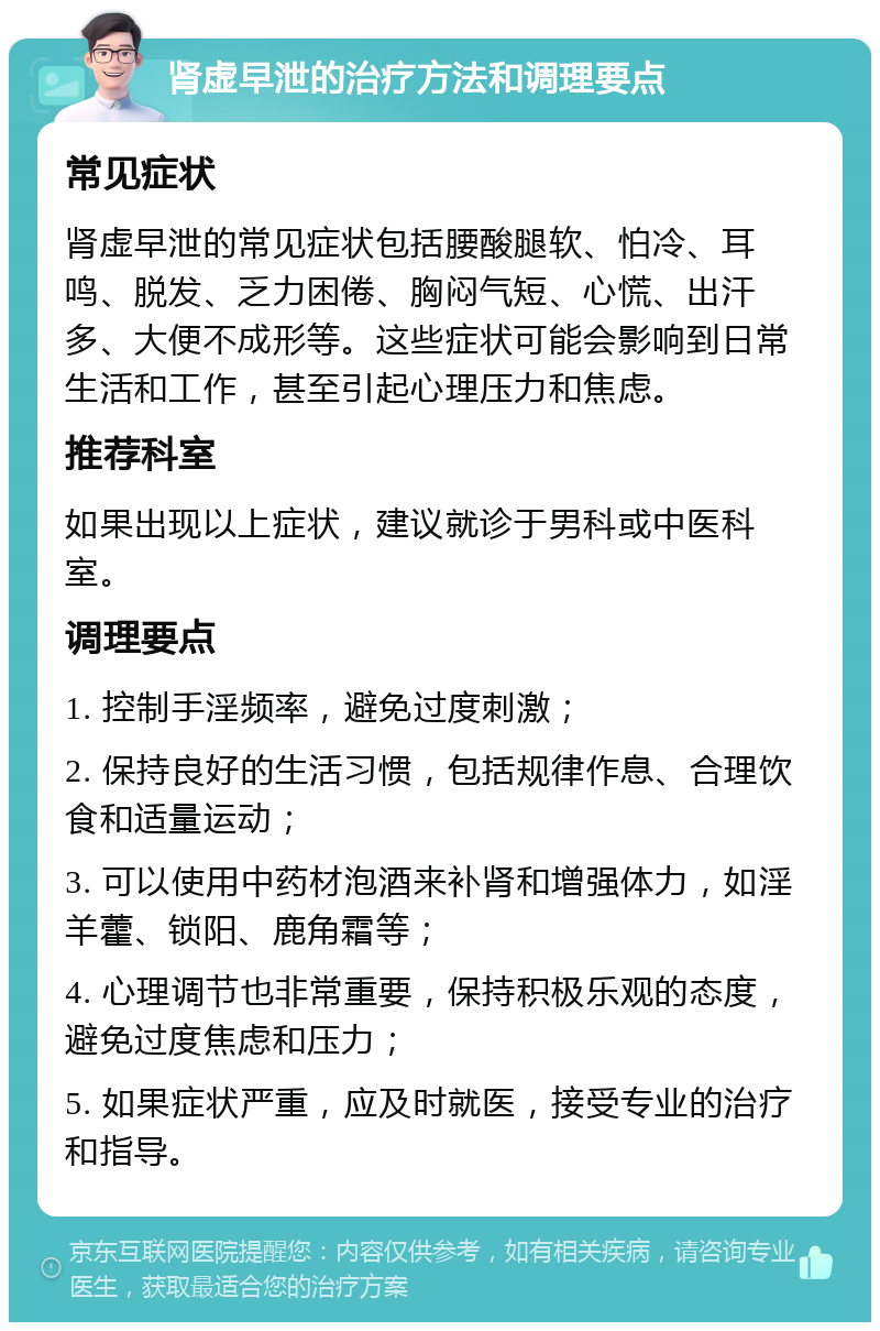 肾虚早泄的治疗方法和调理要点 常见症状 肾虚早泄的常见症状包括腰酸腿软、怕冷、耳鸣、脱发、乏力困倦、胸闷气短、心慌、出汗多、大便不成形等。这些症状可能会影响到日常生活和工作，甚至引起心理压力和焦虑。 推荐科室 如果出现以上症状，建议就诊于男科或中医科室。 调理要点 1. 控制手淫频率，避免过度刺激； 2. 保持良好的生活习惯，包括规律作息、合理饮食和适量运动； 3. 可以使用中药材泡酒来补肾和增强体力，如淫羊藿、锁阳、鹿角霜等； 4. 心理调节也非常重要，保持积极乐观的态度，避免过度焦虑和压力； 5. 如果症状严重，应及时就医，接受专业的治疗和指导。