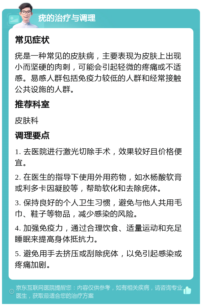 疣的治疗与调理 常见症状 疣是一种常见的皮肤病，主要表现为皮肤上出现小而坚硬的肉刺，可能会引起轻微的疼痛或不适感。易感人群包括免疫力较低的人群和经常接触公共设施的人群。 推荐科室 皮肤科 调理要点 1. 去医院进行激光切除手术，效果较好且价格便宜。 2. 在医生的指导下使用外用药物，如水杨酸软膏或利多卡因凝胶等，帮助软化和去除疣体。 3. 保持良好的个人卫生习惯，避免与他人共用毛巾、鞋子等物品，减少感染的风险。 4. 加强免疫力，通过合理饮食、适量运动和充足睡眠来提高身体抵抗力。 5. 避免用手去挤压或刮除疣体，以免引起感染或疼痛加剧。