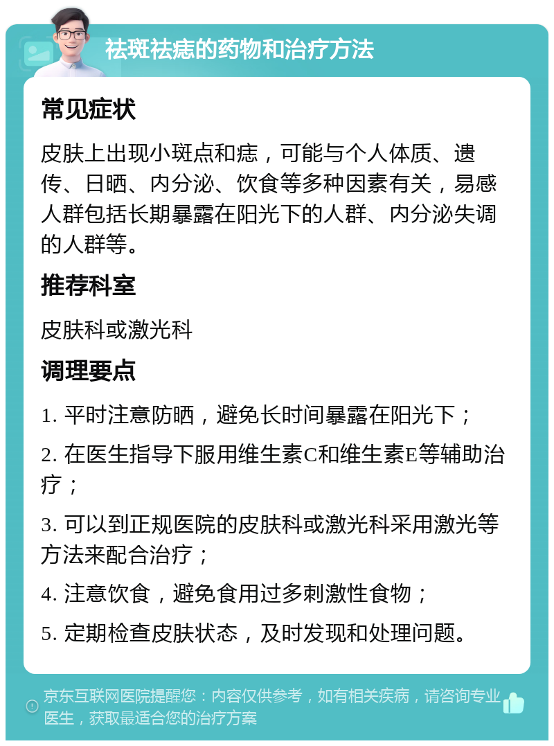 祛斑祛痣的药物和治疗方法 常见症状 皮肤上出现小斑点和痣，可能与个人体质、遗传、日晒、内分泌、饮食等多种因素有关，易感人群包括长期暴露在阳光下的人群、内分泌失调的人群等。 推荐科室 皮肤科或激光科 调理要点 1. 平时注意防晒，避免长时间暴露在阳光下； 2. 在医生指导下服用维生素C和维生素E等辅助治疗； 3. 可以到正规医院的皮肤科或激光科采用激光等方法来配合治疗； 4. 注意饮食，避免食用过多刺激性食物； 5. 定期检查皮肤状态，及时发现和处理问题。