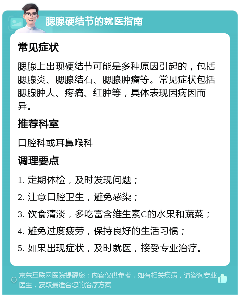 腮腺硬结节的就医指南 常见症状 腮腺上出现硬结节可能是多种原因引起的，包括腮腺炎、腮腺结石、腮腺肿瘤等。常见症状包括腮腺肿大、疼痛、红肿等，具体表现因病因而异。 推荐科室 口腔科或耳鼻喉科 调理要点 1. 定期体检，及时发现问题； 2. 注意口腔卫生，避免感染； 3. 饮食清淡，多吃富含维生素C的水果和蔬菜； 4. 避免过度疲劳，保持良好的生活习惯； 5. 如果出现症状，及时就医，接受专业治疗。