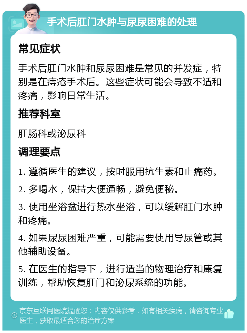 手术后肛门水肿与尿尿困难的处理 常见症状 手术后肛门水肿和尿尿困难是常见的并发症，特别是在痔疮手术后。这些症状可能会导致不适和疼痛，影响日常生活。 推荐科室 肛肠科或泌尿科 调理要点 1. 遵循医生的建议，按时服用抗生素和止痛药。 2. 多喝水，保持大便通畅，避免便秘。 3. 使用坐浴盆进行热水坐浴，可以缓解肛门水肿和疼痛。 4. 如果尿尿困难严重，可能需要使用导尿管或其他辅助设备。 5. 在医生的指导下，进行适当的物理治疗和康复训练，帮助恢复肛门和泌尿系统的功能。