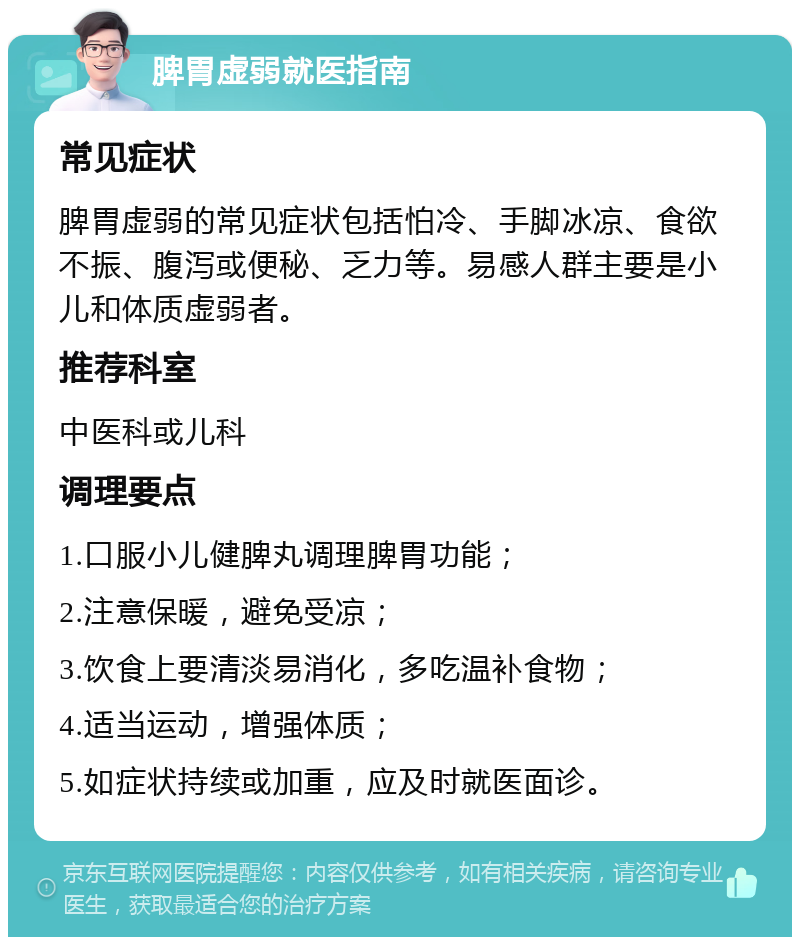 脾胃虚弱就医指南 常见症状 脾胃虚弱的常见症状包括怕冷、手脚冰凉、食欲不振、腹泻或便秘、乏力等。易感人群主要是小儿和体质虚弱者。 推荐科室 中医科或儿科 调理要点 1.口服小儿健脾丸调理脾胃功能； 2.注意保暖，避免受凉； 3.饮食上要清淡易消化，多吃温补食物； 4.适当运动，增强体质； 5.如症状持续或加重，应及时就医面诊。