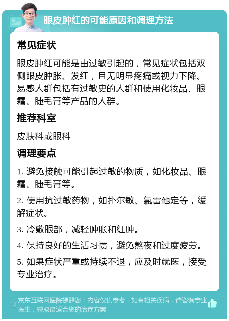 眼皮肿红的可能原因和调理方法 常见症状 眼皮肿红可能是由过敏引起的，常见症状包括双侧眼皮肿胀、发红，且无明显疼痛或视力下降。易感人群包括有过敏史的人群和使用化妆品、眼霜、睫毛膏等产品的人群。 推荐科室 皮肤科或眼科 调理要点 1. 避免接触可能引起过敏的物质，如化妆品、眼霜、睫毛膏等。 2. 使用抗过敏药物，如扑尔敏、氯雷他定等，缓解症状。 3. 冷敷眼部，减轻肿胀和红肿。 4. 保持良好的生活习惯，避免熬夜和过度疲劳。 5. 如果症状严重或持续不退，应及时就医，接受专业治疗。