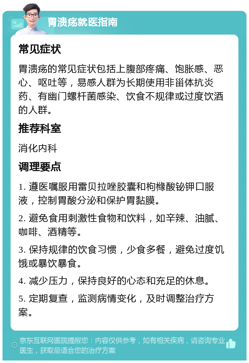 胃溃疡就医指南 常见症状 胃溃疡的常见症状包括上腹部疼痛、饱胀感、恶心、呕吐等，易感人群为长期使用非甾体抗炎药、有幽门螺杆菌感染、饮食不规律或过度饮酒的人群。 推荐科室 消化内科 调理要点 1. 遵医嘱服用雷贝拉唑胶囊和枸橼酸铋钾口服液，控制胃酸分泌和保护胃黏膜。 2. 避免食用刺激性食物和饮料，如辛辣、油腻、咖啡、酒精等。 3. 保持规律的饮食习惯，少食多餐，避免过度饥饿或暴饮暴食。 4. 减少压力，保持良好的心态和充足的休息。 5. 定期复查，监测病情变化，及时调整治疗方案。