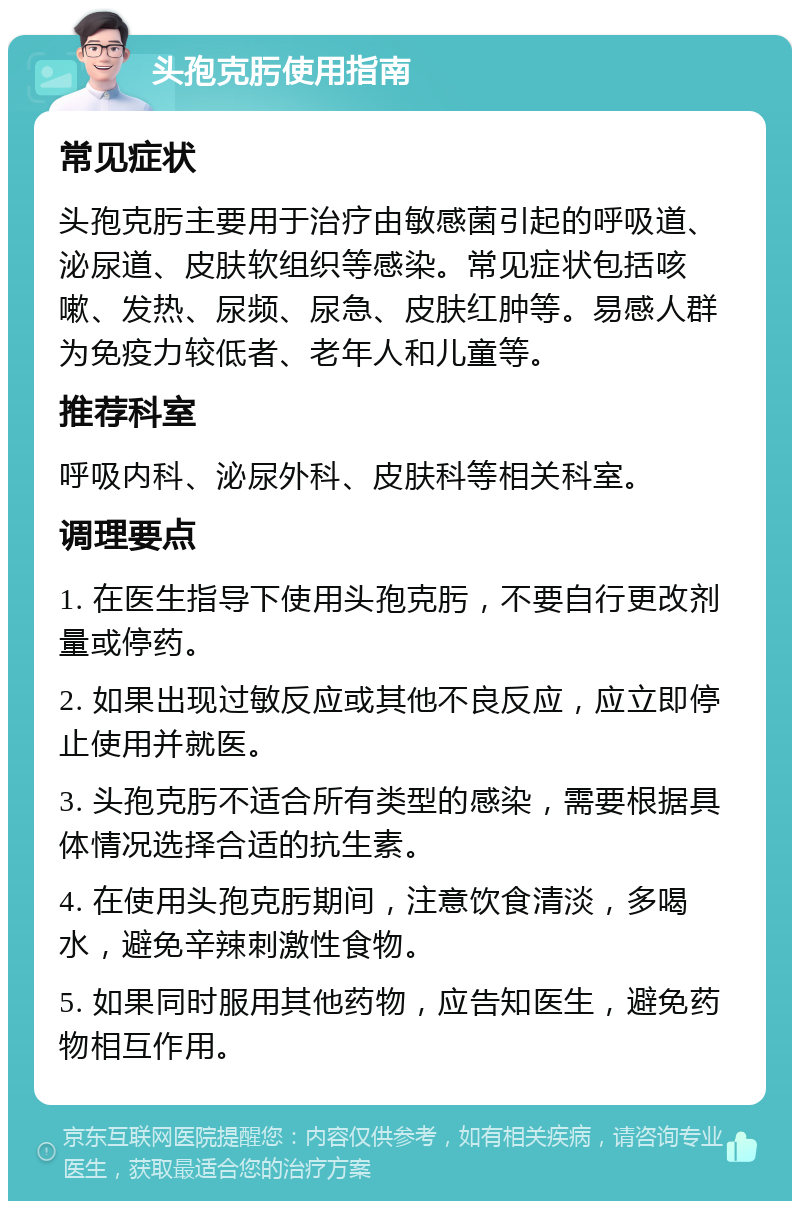 头孢克肟使用指南 常见症状 头孢克肟主要用于治疗由敏感菌引起的呼吸道、泌尿道、皮肤软组织等感染。常见症状包括咳嗽、发热、尿频、尿急、皮肤红肿等。易感人群为免疫力较低者、老年人和儿童等。 推荐科室 呼吸内科、泌尿外科、皮肤科等相关科室。 调理要点 1. 在医生指导下使用头孢克肟，不要自行更改剂量或停药。 2. 如果出现过敏反应或其他不良反应，应立即停止使用并就医。 3. 头孢克肟不适合所有类型的感染，需要根据具体情况选择合适的抗生素。 4. 在使用头孢克肟期间，注意饮食清淡，多喝水，避免辛辣刺激性食物。 5. 如果同时服用其他药物，应告知医生，避免药物相互作用。