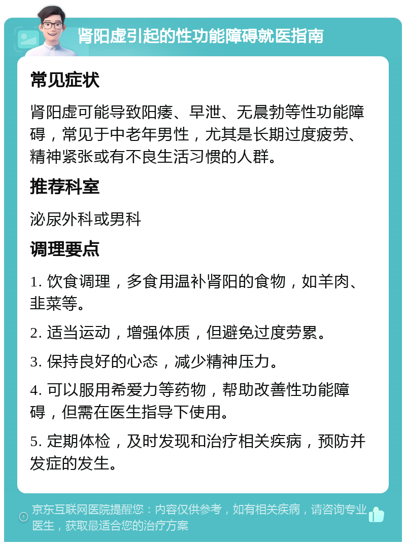 肾阳虚引起的性功能障碍就医指南 常见症状 肾阳虚可能导致阳痿、早泄、无晨勃等性功能障碍，常见于中老年男性，尤其是长期过度疲劳、精神紧张或有不良生活习惯的人群。 推荐科室 泌尿外科或男科 调理要点 1. 饮食调理，多食用温补肾阳的食物，如羊肉、韭菜等。 2. 适当运动，增强体质，但避免过度劳累。 3. 保持良好的心态，减少精神压力。 4. 可以服用希爱力等药物，帮助改善性功能障碍，但需在医生指导下使用。 5. 定期体检，及时发现和治疗相关疾病，预防并发症的发生。