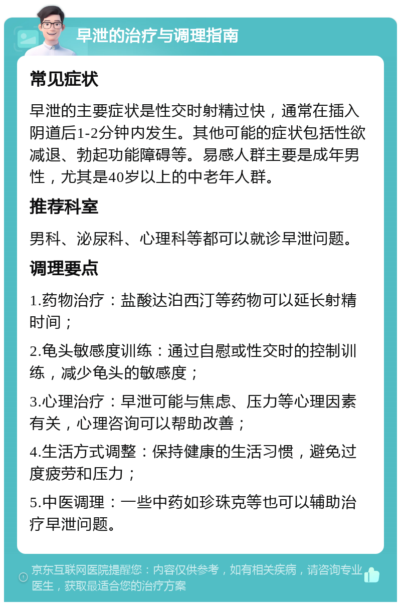 早泄的治疗与调理指南 常见症状 早泄的主要症状是性交时射精过快，通常在插入阴道后1-2分钟内发生。其他可能的症状包括性欲减退、勃起功能障碍等。易感人群主要是成年男性，尤其是40岁以上的中老年人群。 推荐科室 男科、泌尿科、心理科等都可以就诊早泄问题。 调理要点 1.药物治疗：盐酸达泊西汀等药物可以延长射精时间； 2.龟头敏感度训练：通过自慰或性交时的控制训练，减少龟头的敏感度； 3.心理治疗：早泄可能与焦虑、压力等心理因素有关，心理咨询可以帮助改善； 4.生活方式调整：保持健康的生活习惯，避免过度疲劳和压力； 5.中医调理：一些中药如珍珠克等也可以辅助治疗早泄问题。