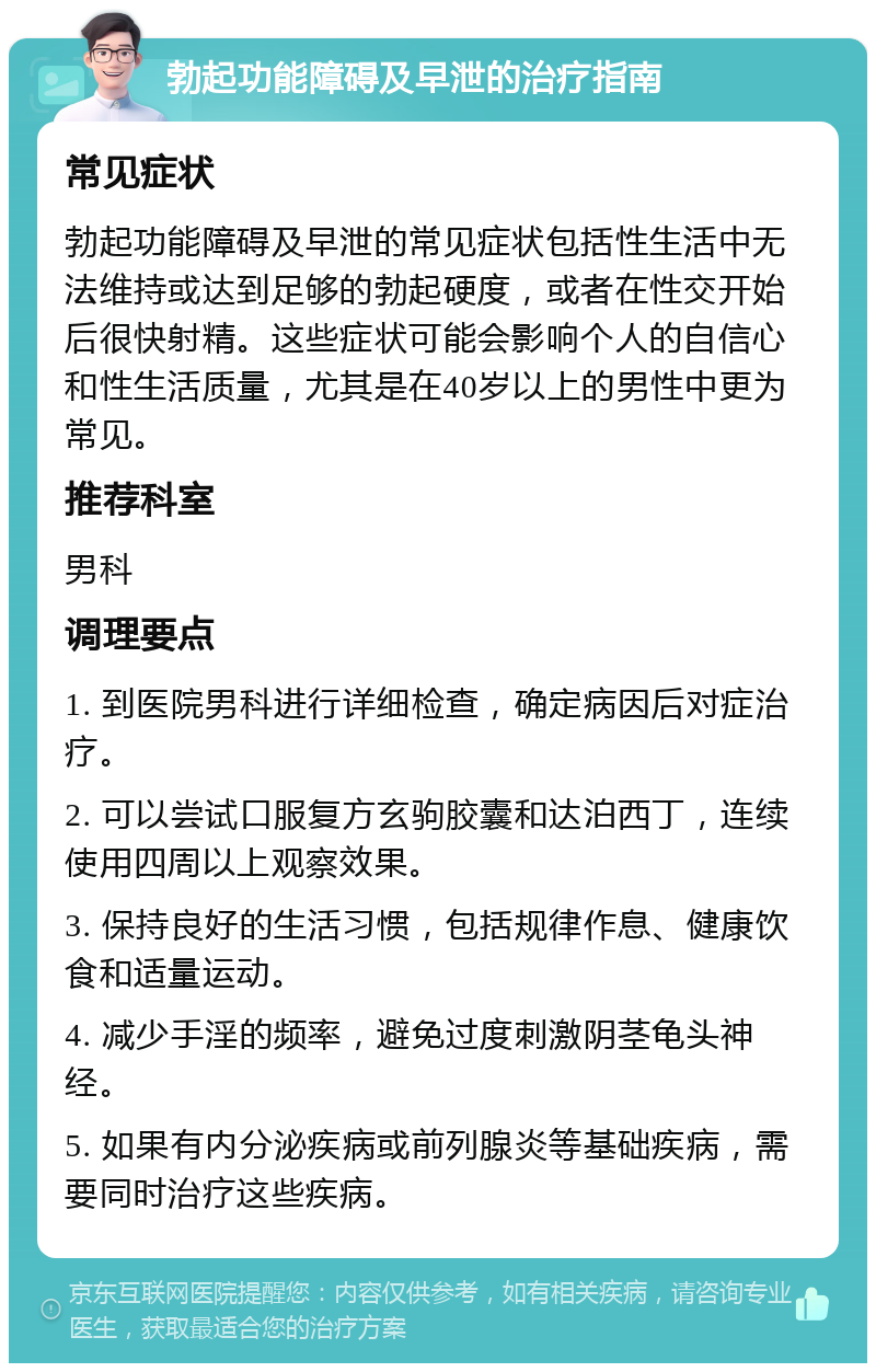 勃起功能障碍及早泄的治疗指南 常见症状 勃起功能障碍及早泄的常见症状包括性生活中无法维持或达到足够的勃起硬度，或者在性交开始后很快射精。这些症状可能会影响个人的自信心和性生活质量，尤其是在40岁以上的男性中更为常见。 推荐科室 男科 调理要点 1. 到医院男科进行详细检查，确定病因后对症治疗。 2. 可以尝试口服复方玄驹胶囊和达泊西丁，连续使用四周以上观察效果。 3. 保持良好的生活习惯，包括规律作息、健康饮食和适量运动。 4. 减少手淫的频率，避免过度刺激阴茎龟头神经。 5. 如果有内分泌疾病或前列腺炎等基础疾病，需要同时治疗这些疾病。