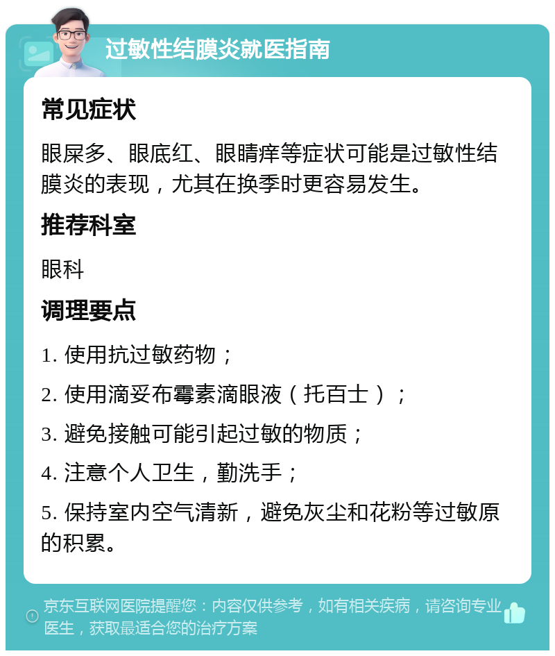 过敏性结膜炎就医指南 常见症状 眼屎多、眼底红、眼睛痒等症状可能是过敏性结膜炎的表现，尤其在换季时更容易发生。 推荐科室 眼科 调理要点 1. 使用抗过敏药物； 2. 使用滴妥布霉素滴眼液（托百士）； 3. 避免接触可能引起过敏的物质； 4. 注意个人卫生，勤洗手； 5. 保持室内空气清新，避免灰尘和花粉等过敏原的积累。