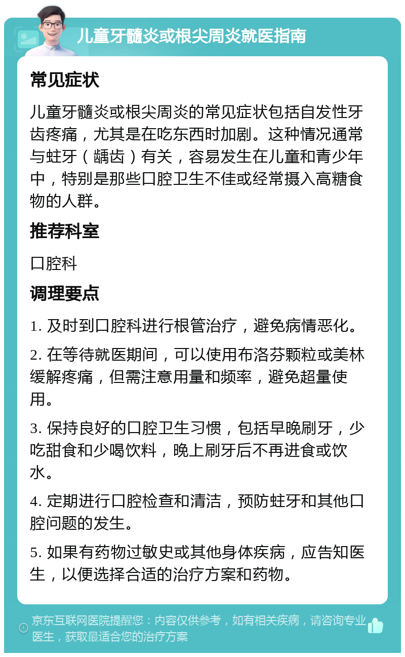 儿童牙髓炎或根尖周炎就医指南 常见症状 儿童牙髓炎或根尖周炎的常见症状包括自发性牙齿疼痛，尤其是在吃东西时加剧。这种情况通常与蛀牙（龋齿）有关，容易发生在儿童和青少年中，特别是那些口腔卫生不佳或经常摄入高糖食物的人群。 推荐科室 口腔科 调理要点 1. 及时到口腔科进行根管治疗，避免病情恶化。 2. 在等待就医期间，可以使用布洛芬颗粒或美林缓解疼痛，但需注意用量和频率，避免超量使用。 3. 保持良好的口腔卫生习惯，包括早晚刷牙，少吃甜食和少喝饮料，晚上刷牙后不再进食或饮水。 4. 定期进行口腔检查和清洁，预防蛀牙和其他口腔问题的发生。 5. 如果有药物过敏史或其他身体疾病，应告知医生，以便选择合适的治疗方案和药物。