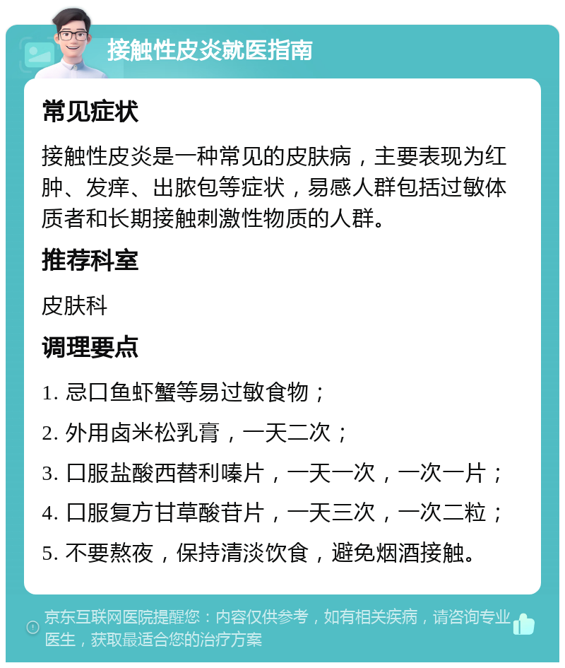 接触性皮炎就医指南 常见症状 接触性皮炎是一种常见的皮肤病，主要表现为红肿、发痒、出脓包等症状，易感人群包括过敏体质者和长期接触刺激性物质的人群。 推荐科室 皮肤科 调理要点 1. 忌口鱼虾蟹等易过敏食物； 2. 外用卤米松乳膏，一天二次； 3. 口服盐酸西替利嗪片，一天一次，一次一片； 4. 口服复方甘草酸苷片，一天三次，一次二粒； 5. 不要熬夜，保持清淡饮食，避免烟酒接触。