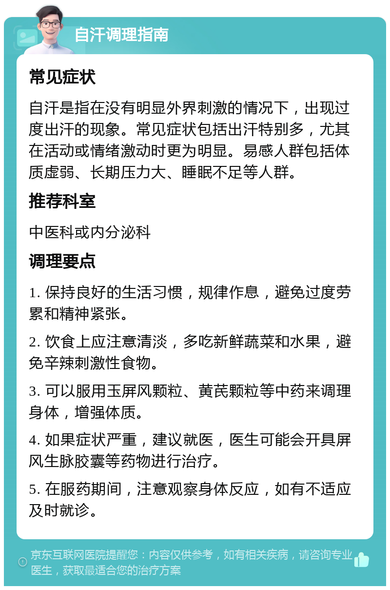 自汗调理指南 常见症状 自汗是指在没有明显外界刺激的情况下，出现过度出汗的现象。常见症状包括出汗特别多，尤其在活动或情绪激动时更为明显。易感人群包括体质虚弱、长期压力大、睡眠不足等人群。 推荐科室 中医科或内分泌科 调理要点 1. 保持良好的生活习惯，规律作息，避免过度劳累和精神紧张。 2. 饮食上应注意清淡，多吃新鲜蔬菜和水果，避免辛辣刺激性食物。 3. 可以服用玉屏风颗粒、黄芪颗粒等中药来调理身体，增强体质。 4. 如果症状严重，建议就医，医生可能会开具屏风生脉胶囊等药物进行治疗。 5. 在服药期间，注意观察身体反应，如有不适应及时就诊。