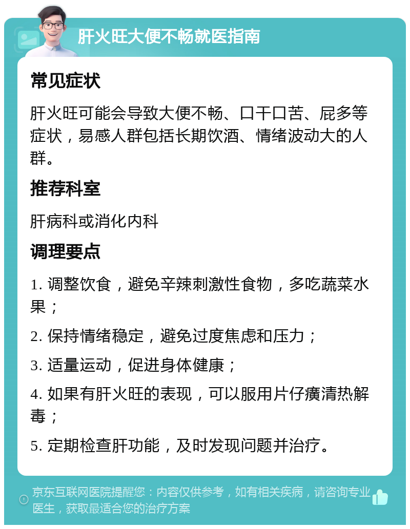 肝火旺大便不畅就医指南 常见症状 肝火旺可能会导致大便不畅、口干口苦、屁多等症状，易感人群包括长期饮酒、情绪波动大的人群。 推荐科室 肝病科或消化内科 调理要点 1. 调整饮食，避免辛辣刺激性食物，多吃蔬菜水果； 2. 保持情绪稳定，避免过度焦虑和压力； 3. 适量运动，促进身体健康； 4. 如果有肝火旺的表现，可以服用片仔癀清热解毒； 5. 定期检查肝功能，及时发现问题并治疗。