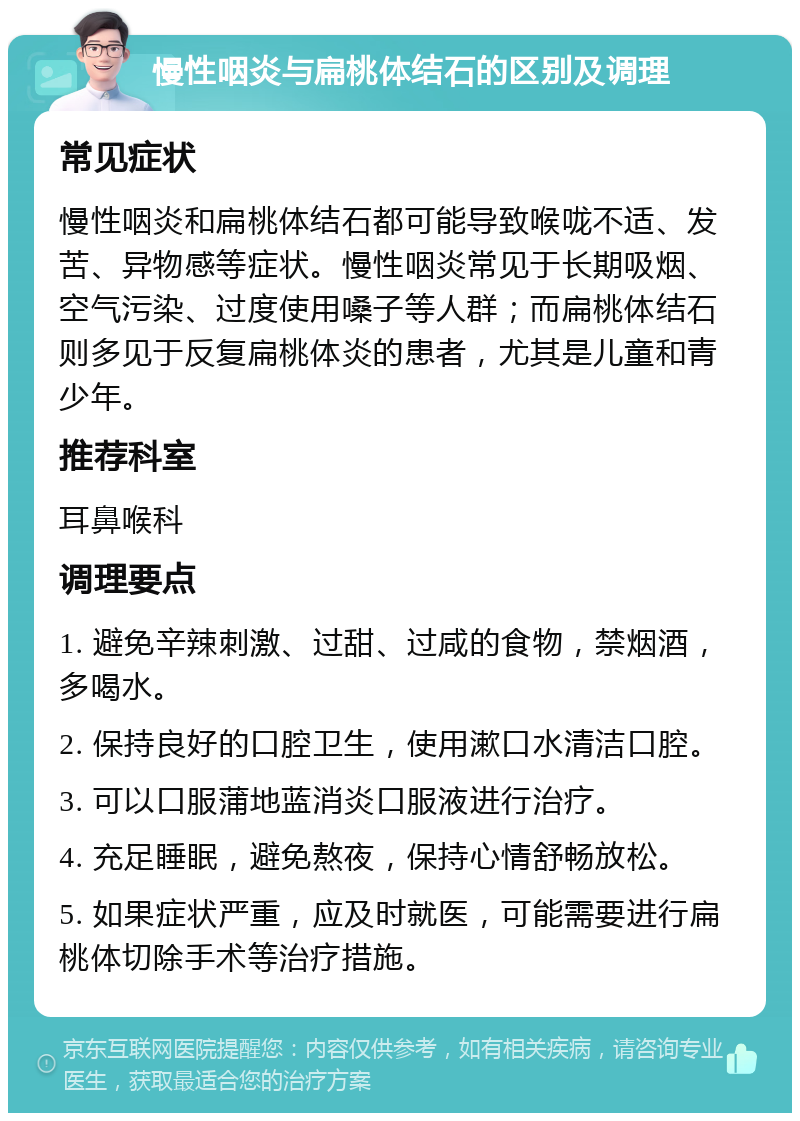 慢性咽炎与扁桃体结石的区别及调理 常见症状 慢性咽炎和扁桃体结石都可能导致喉咙不适、发苦、异物感等症状。慢性咽炎常见于长期吸烟、空气污染、过度使用嗓子等人群；而扁桃体结石则多见于反复扁桃体炎的患者，尤其是儿童和青少年。 推荐科室 耳鼻喉科 调理要点 1. 避免辛辣刺激、过甜、过咸的食物，禁烟酒，多喝水。 2. 保持良好的口腔卫生，使用漱口水清洁口腔。 3. 可以口服蒲地蓝消炎口服液进行治疗。 4. 充足睡眠，避免熬夜，保持心情舒畅放松。 5. 如果症状严重，应及时就医，可能需要进行扁桃体切除手术等治疗措施。