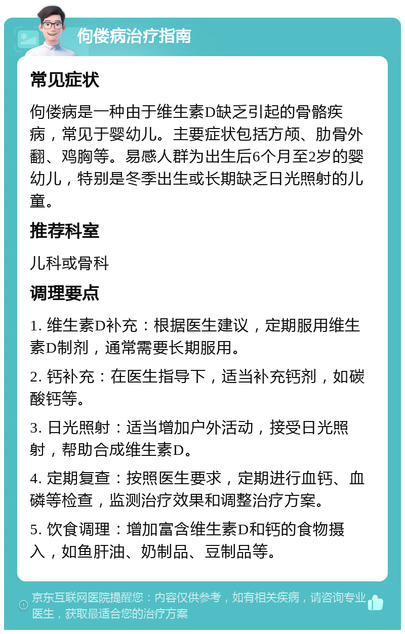 佝偻病治疗指南 常见症状 佝偻病是一种由于维生素D缺乏引起的骨骼疾病，常见于婴幼儿。主要症状包括方颅、肋骨外翻、鸡胸等。易感人群为出生后6个月至2岁的婴幼儿，特别是冬季出生或长期缺乏日光照射的儿童。 推荐科室 儿科或骨科 调理要点 1. 维生素D补充：根据医生建议，定期服用维生素D制剂，通常需要长期服用。 2. 钙补充：在医生指导下，适当补充钙剂，如碳酸钙等。 3. 日光照射：适当增加户外活动，接受日光照射，帮助合成维生素D。 4. 定期复查：按照医生要求，定期进行血钙、血磷等检查，监测治疗效果和调整治疗方案。 5. 饮食调理：增加富含维生素D和钙的食物摄入，如鱼肝油、奶制品、豆制品等。