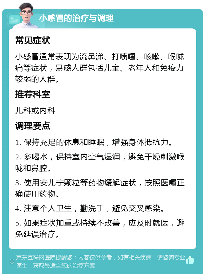 小感冒的治疗与调理 常见症状 小感冒通常表现为流鼻涕、打喷嚏、咳嗽、喉咙痛等症状，易感人群包括儿童、老年人和免疫力较弱的人群。 推荐科室 儿科或内科 调理要点 1. 保持充足的休息和睡眠，增强身体抵抗力。 2. 多喝水，保持室内空气湿润，避免干燥刺激喉咙和鼻腔。 3. 使用安儿宁颗粒等药物缓解症状，按照医嘱正确使用药物。 4. 注意个人卫生，勤洗手，避免交叉感染。 5. 如果症状加重或持续不改善，应及时就医，避免延误治疗。