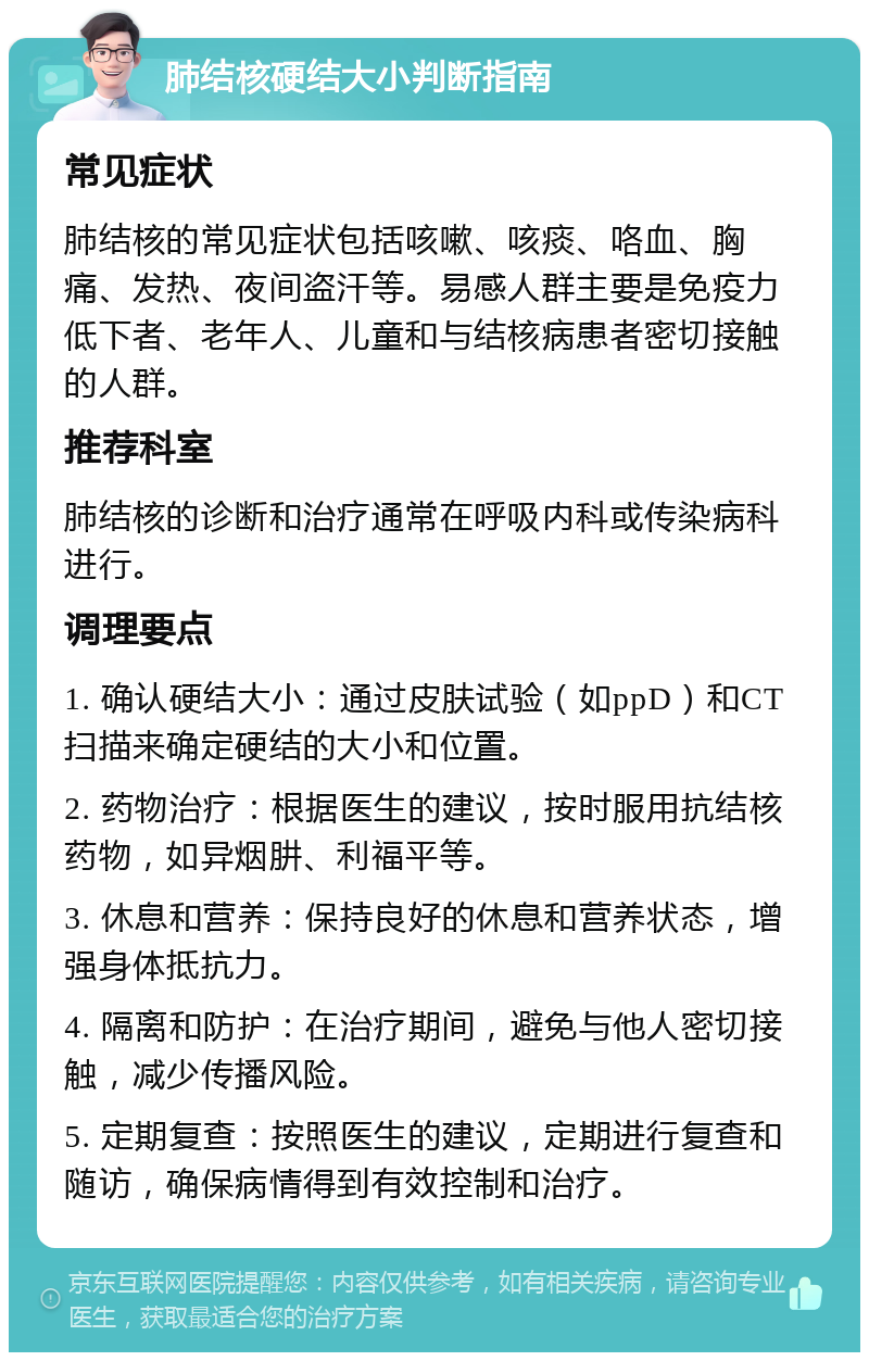 肺结核硬结大小判断指南 常见症状 肺结核的常见症状包括咳嗽、咳痰、咯血、胸痛、发热、夜间盗汗等。易感人群主要是免疫力低下者、老年人、儿童和与结核病患者密切接触的人群。 推荐科室 肺结核的诊断和治疗通常在呼吸内科或传染病科进行。 调理要点 1. 确认硬结大小：通过皮肤试验（如ppD）和CT扫描来确定硬结的大小和位置。 2. 药物治疗：根据医生的建议，按时服用抗结核药物，如异烟肼、利福平等。 3. 休息和营养：保持良好的休息和营养状态，增强身体抵抗力。 4. 隔离和防护：在治疗期间，避免与他人密切接触，减少传播风险。 5. 定期复查：按照医生的建议，定期进行复查和随访，确保病情得到有效控制和治疗。