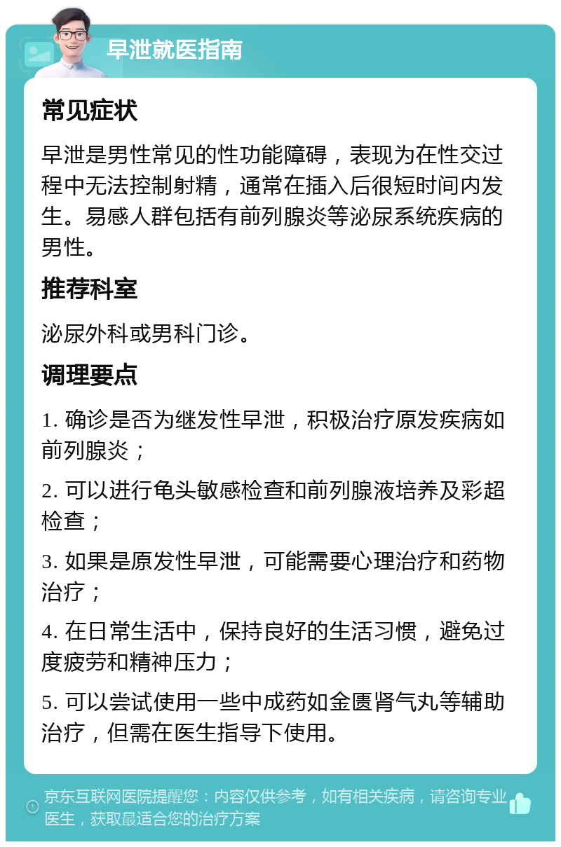 早泄就医指南 常见症状 早泄是男性常见的性功能障碍，表现为在性交过程中无法控制射精，通常在插入后很短时间内发生。易感人群包括有前列腺炎等泌尿系统疾病的男性。 推荐科室 泌尿外科或男科门诊。 调理要点 1. 确诊是否为继发性早泄，积极治疗原发疾病如前列腺炎； 2. 可以进行龟头敏感检查和前列腺液培养及彩超检查； 3. 如果是原发性早泄，可能需要心理治疗和药物治疗； 4. 在日常生活中，保持良好的生活习惯，避免过度疲劳和精神压力； 5. 可以尝试使用一些中成药如金匮肾气丸等辅助治疗，但需在医生指导下使用。