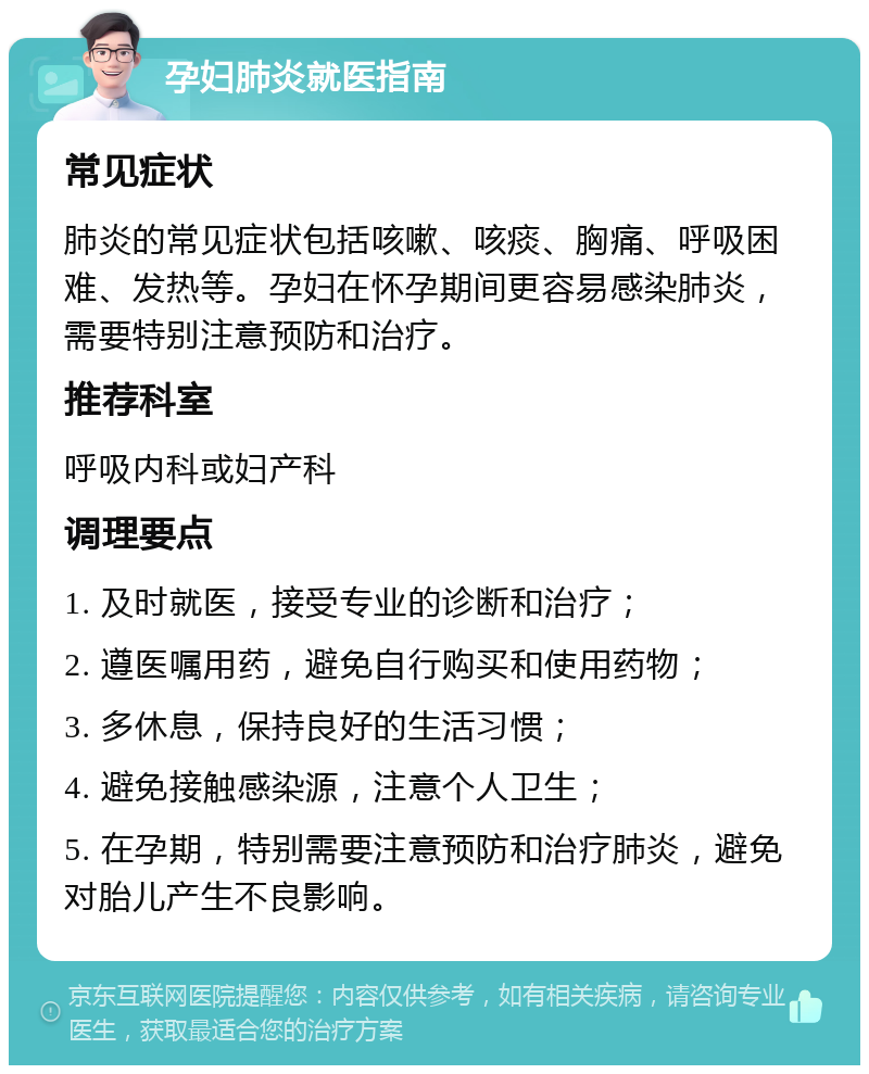 孕妇肺炎就医指南 常见症状 肺炎的常见症状包括咳嗽、咳痰、胸痛、呼吸困难、发热等。孕妇在怀孕期间更容易感染肺炎，需要特别注意预防和治疗。 推荐科室 呼吸内科或妇产科 调理要点 1. 及时就医，接受专业的诊断和治疗； 2. 遵医嘱用药，避免自行购买和使用药物； 3. 多休息，保持良好的生活习惯； 4. 避免接触感染源，注意个人卫生； 5. 在孕期，特别需要注意预防和治疗肺炎，避免对胎儿产生不良影响。