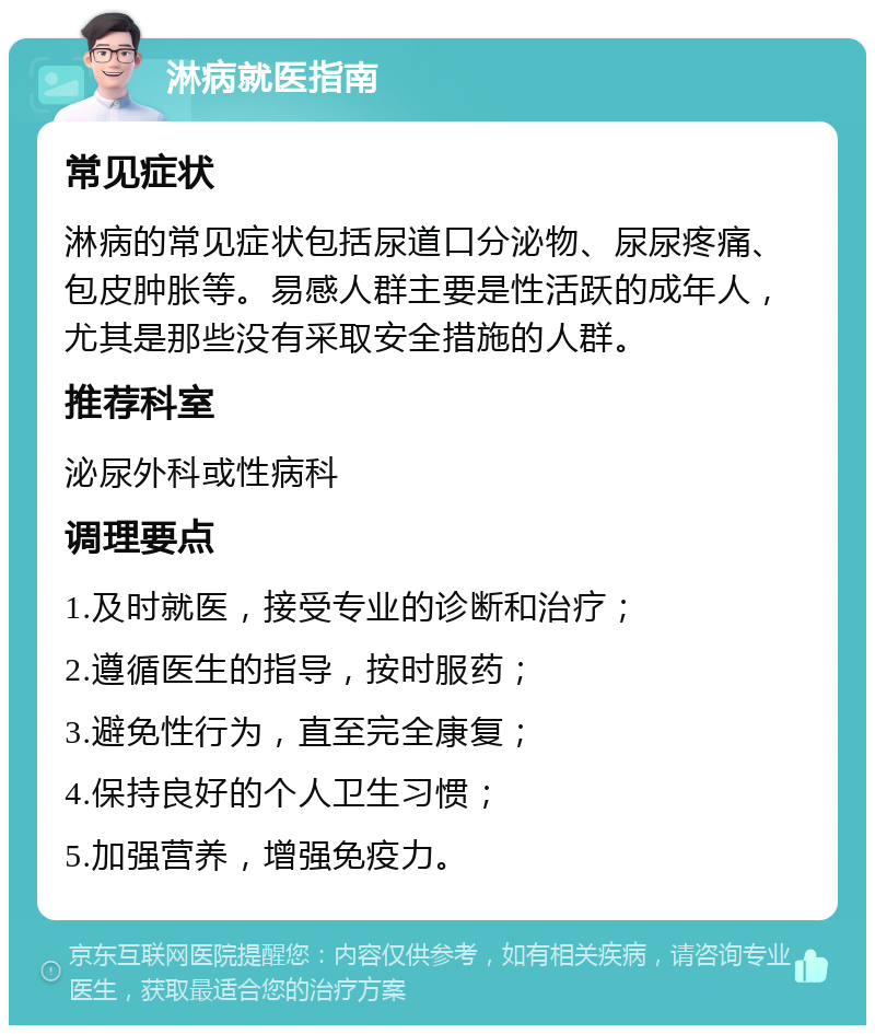 淋病就医指南 常见症状 淋病的常见症状包括尿道口分泌物、尿尿疼痛、包皮肿胀等。易感人群主要是性活跃的成年人，尤其是那些没有采取安全措施的人群。 推荐科室 泌尿外科或性病科 调理要点 1.及时就医，接受专业的诊断和治疗； 2.遵循医生的指导，按时服药； 3.避免性行为，直至完全康复； 4.保持良好的个人卫生习惯； 5.加强营养，增强免疫力。